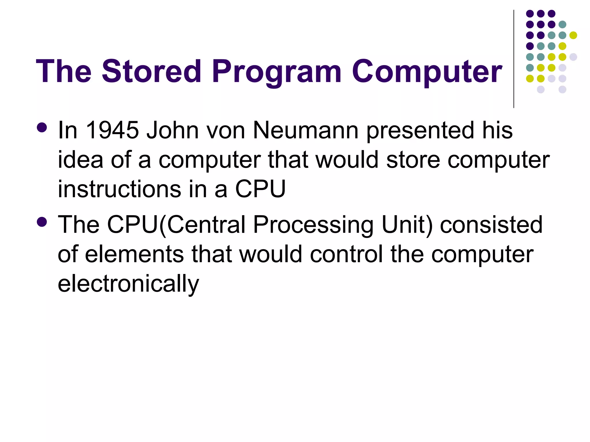 The Stored Program Computer
 In 1945 John von Neumann presented his
idea of a computer that would store computer
instructions in a CPU
 The CPU(Central Processing Unit) consisted
of elements that would control the computer
electronically
 