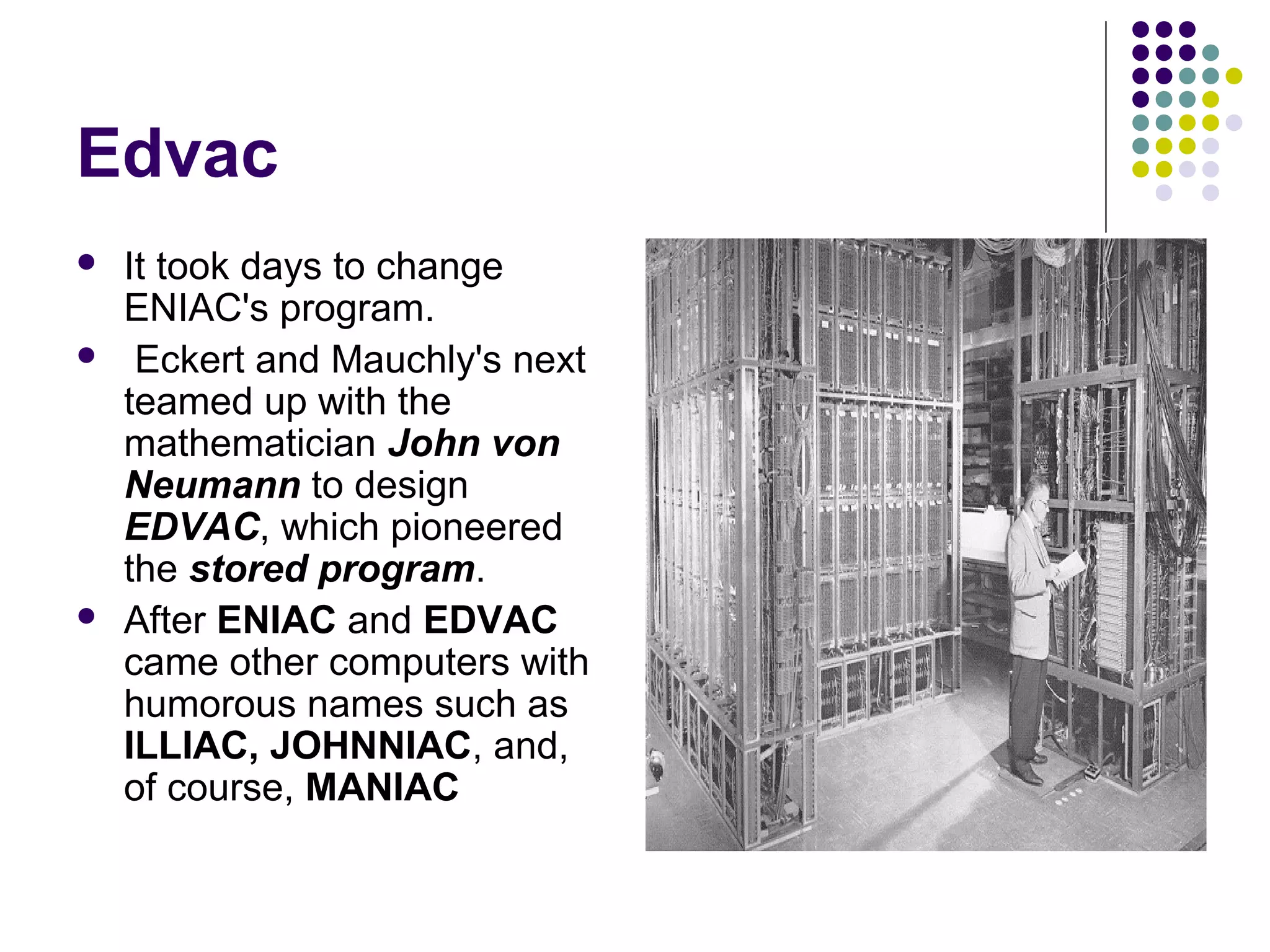 Edvac
 It took days to change
ENIAC's program.
 Eckert and Mauchly's next
teamed up with the
mathematician John von
Neumann to design
EDVAC, which pioneered
the stored program.
 After ENIAC and EDVAC
came other computers with
humorous names such as
ILLIAC, JOHNNIAC, and,
of course, MANIAC
 