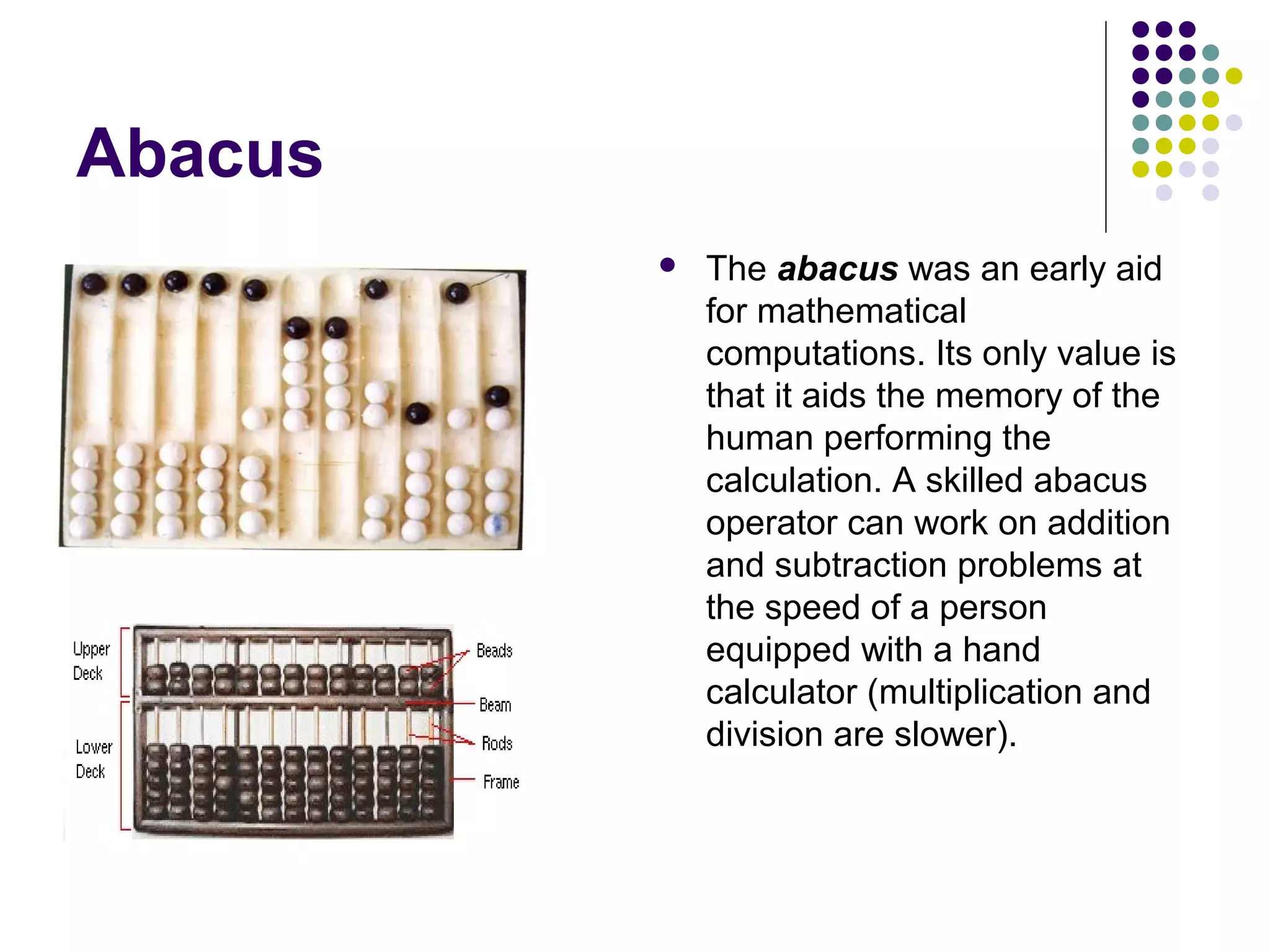 Abacus
 The abacus was an early aid
for mathematical
computations. Its only value is
that it aids the memory of the
human performing the
calculation. A skilled abacus
operator can work on addition
and subtraction problems at
the speed of a person
equipped with a hand
calculator (multiplication and
division are slower).
 