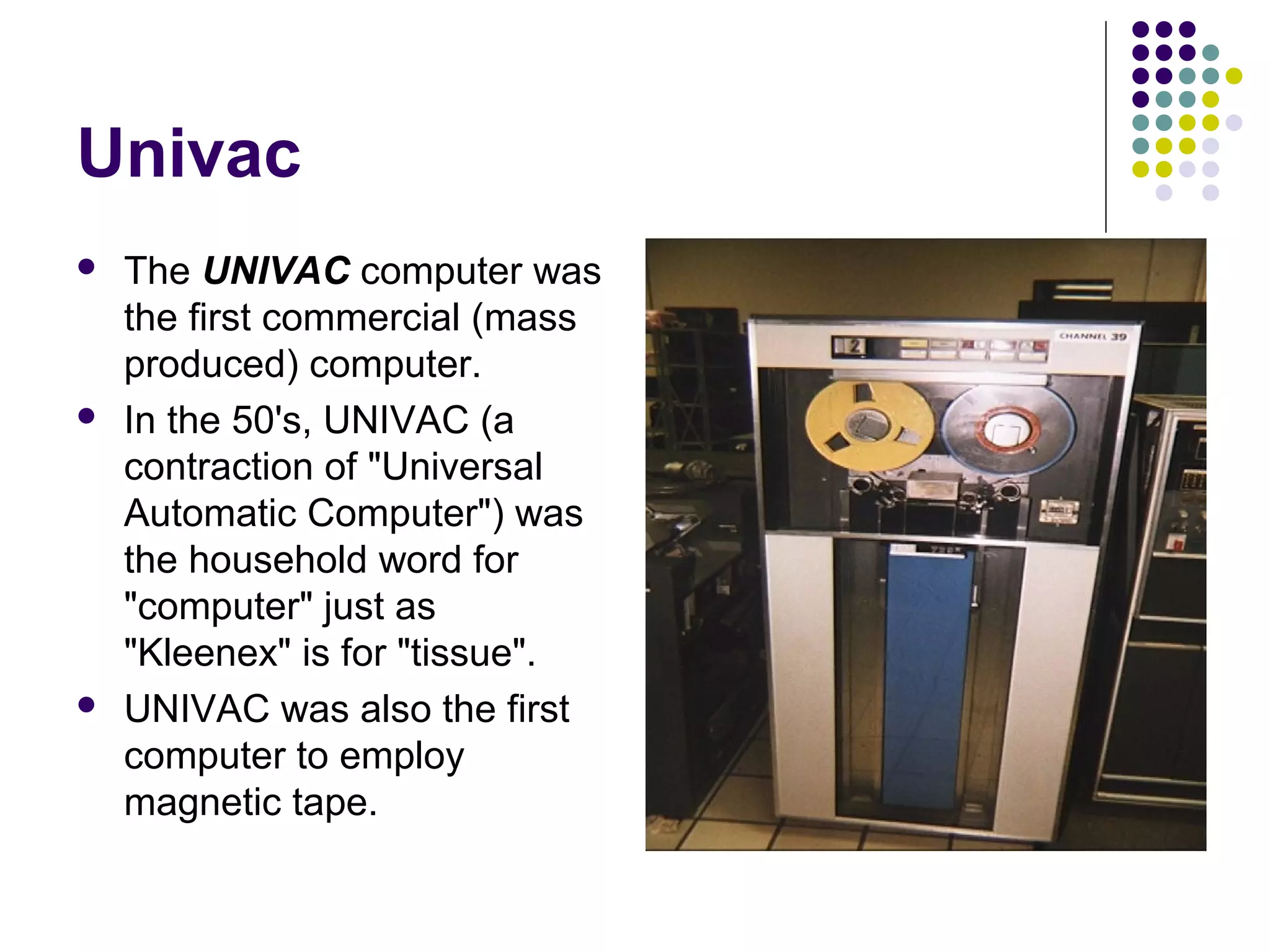 Univac
 The UNIVAC computer was
the first commercial (mass
produced) computer.
 In the 50's, UNIVAC (a
contraction of "Universal
Automatic Computer") was
the household word for
"computer" just as
"Kleenex" is for "tissue".
 UNIVAC was also the first
computer to employ
magnetic tape.
 