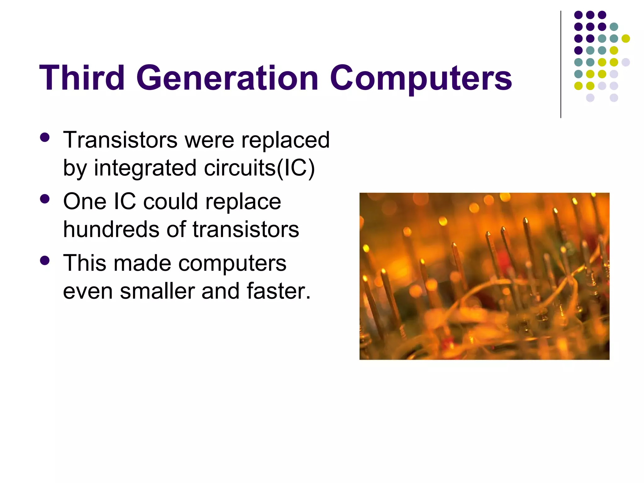 Third Generation Computers
 Transistors were replaced
by integrated circuits(IC)
 One IC could replace
hundreds of transistors
 This made computers
even smaller and faster.
 