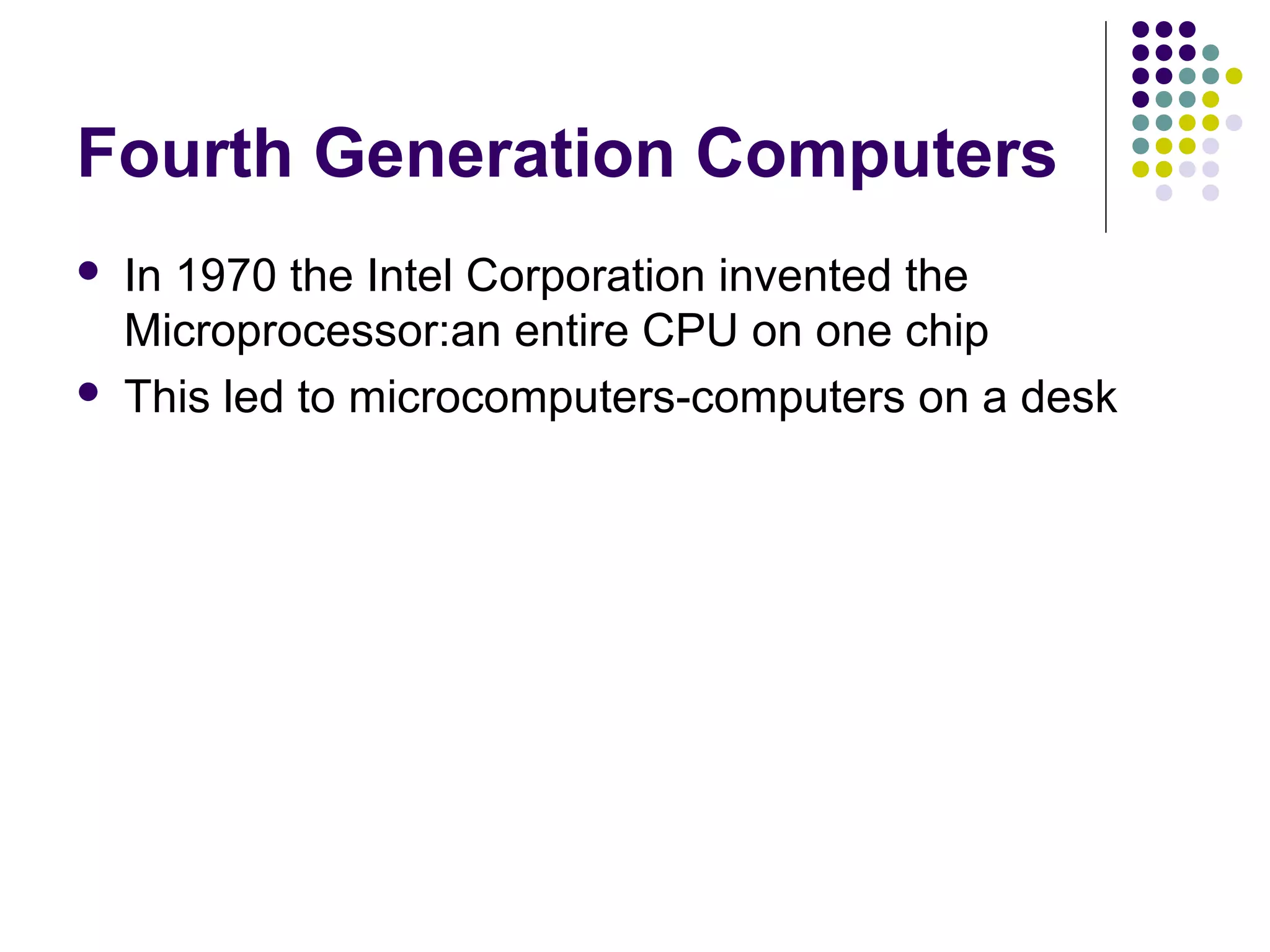 Fourth Generation Computers
 In 1970 the Intel Corporation invented the
Microprocessor:an entire CPU on one chip
 This led to microcomputers-computers on a desk
 