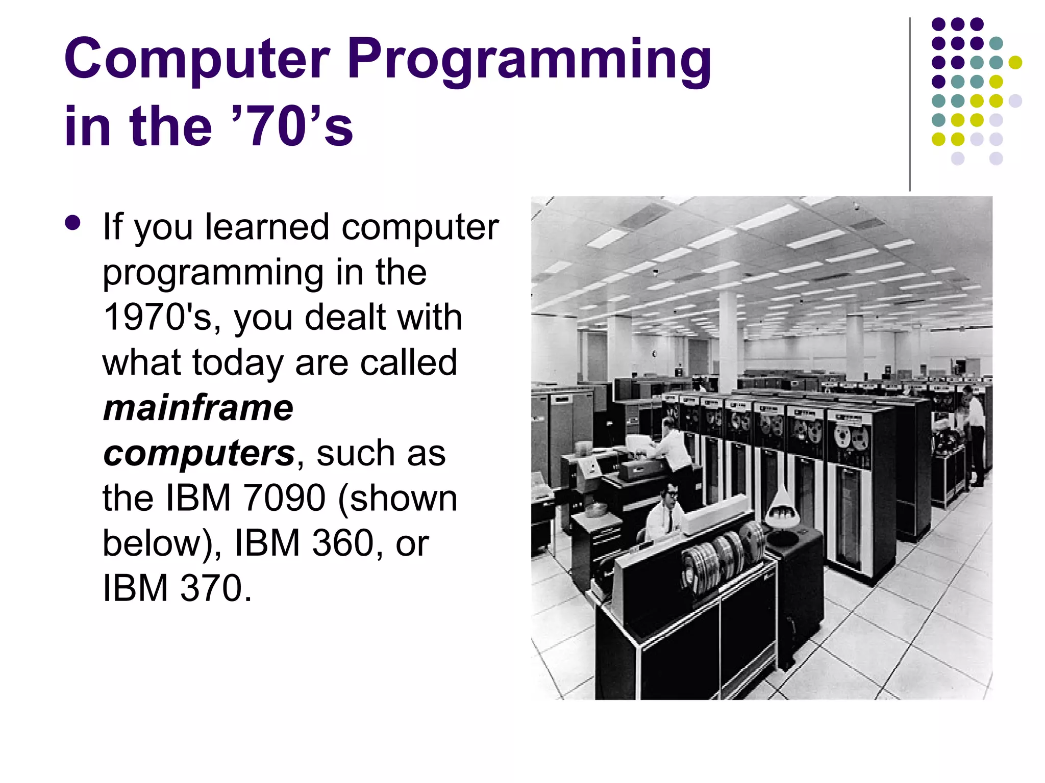Computer Programming
in the ’70’s
 If you learned computer
programming in the
1970's, you dealt with
what today are called
mainframe
computers, such as
the IBM 7090 (shown
below), IBM 360, or
IBM 370.
 