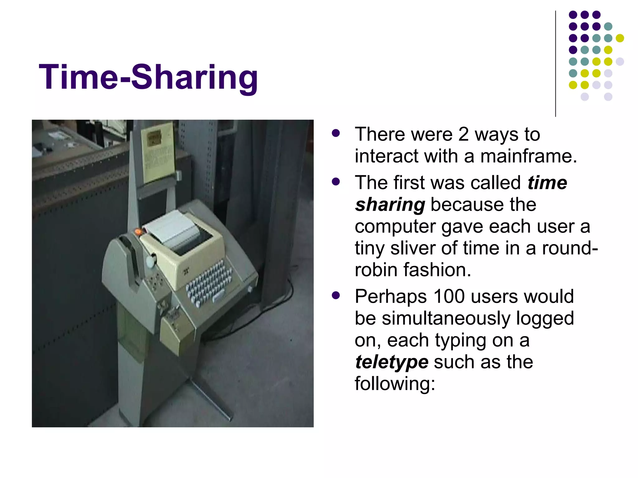 Time-Sharing
 There were 2 ways to
interact with a mainframe.
 The first was called time
sharing because the
computer gave each user a
tiny sliver of time in a round-
robin fashion.
 Perhaps 100 users would
be simultaneously logged
on, each typing on a
teletype such as the
following:
 