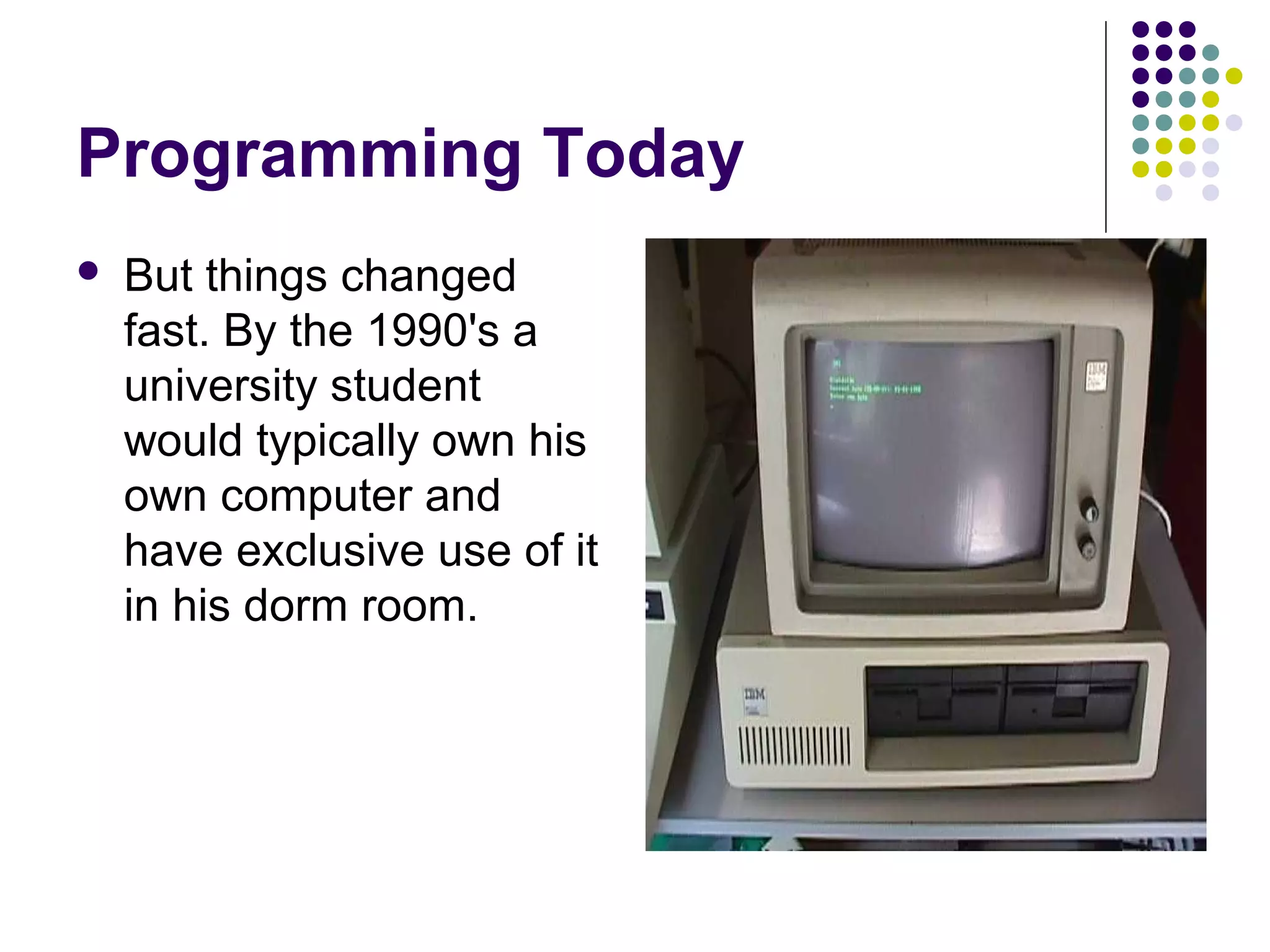 Programming Today
 But things changed
fast. By the 1990's a
university student
would typically own his
own computer and
have exclusive use of it
in his dorm room.
 