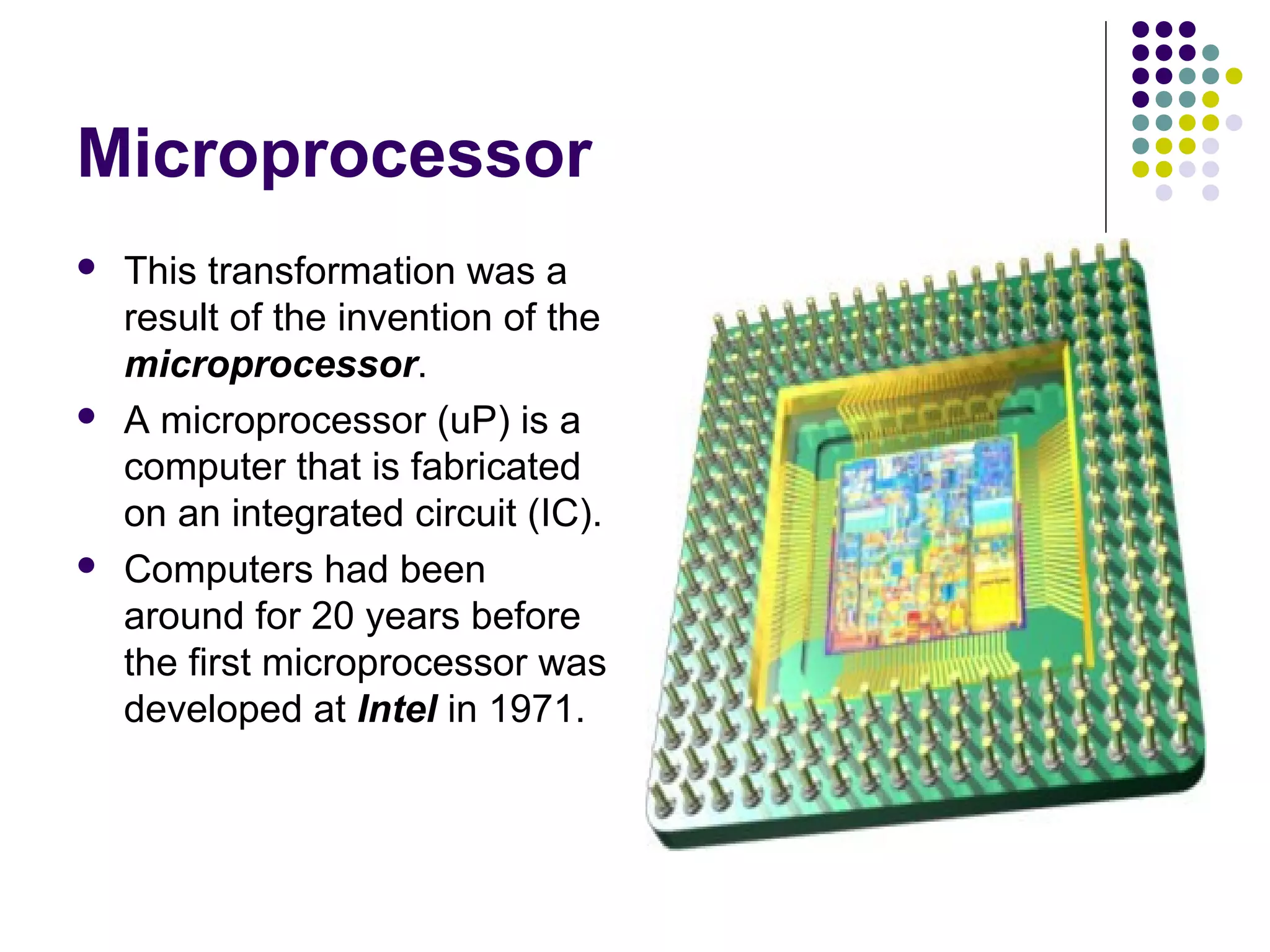 Microprocessor
 This transformation was a
result of the invention of the
microprocessor.
 A microprocessor (uP) is a
computer that is fabricated
on an integrated circuit (IC).
 Computers had been
around for 20 years before
the first microprocessor was
developed at Intel in 1971.
 