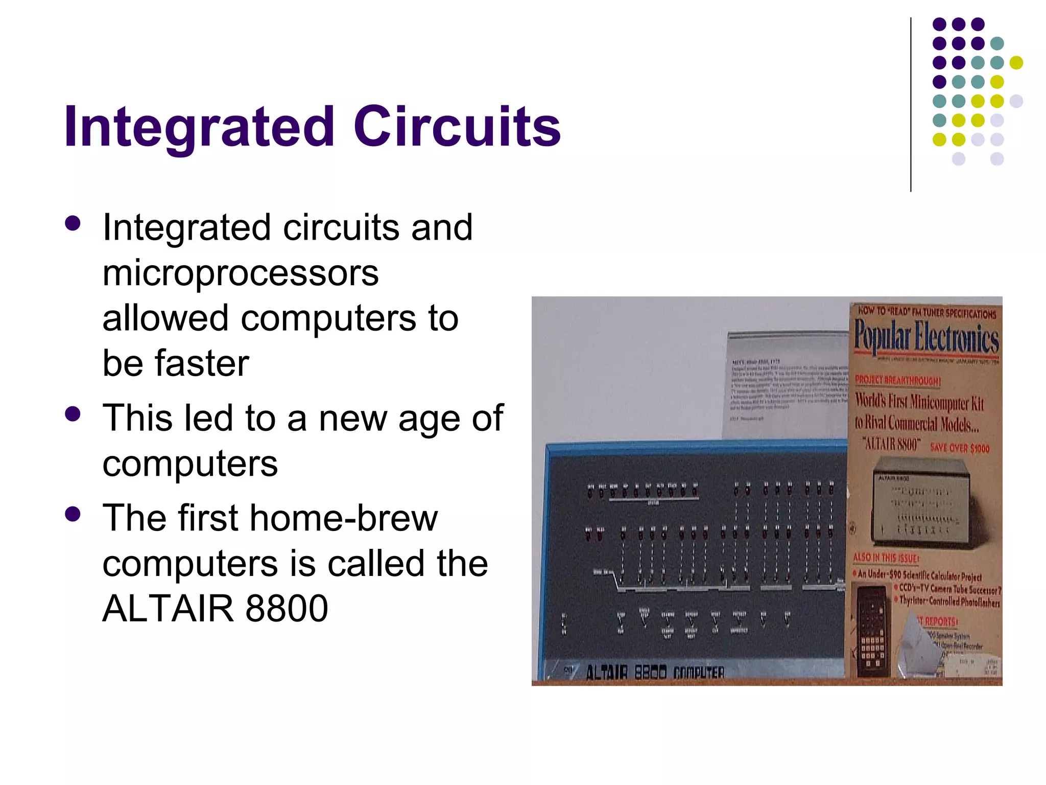 Integrated Circuits
 Integrated circuits and
microprocessors
allowed computers to
be faster
 This led to a new age of
computers
 The first home-brew
computers is called the
ALTAIR 8800
 