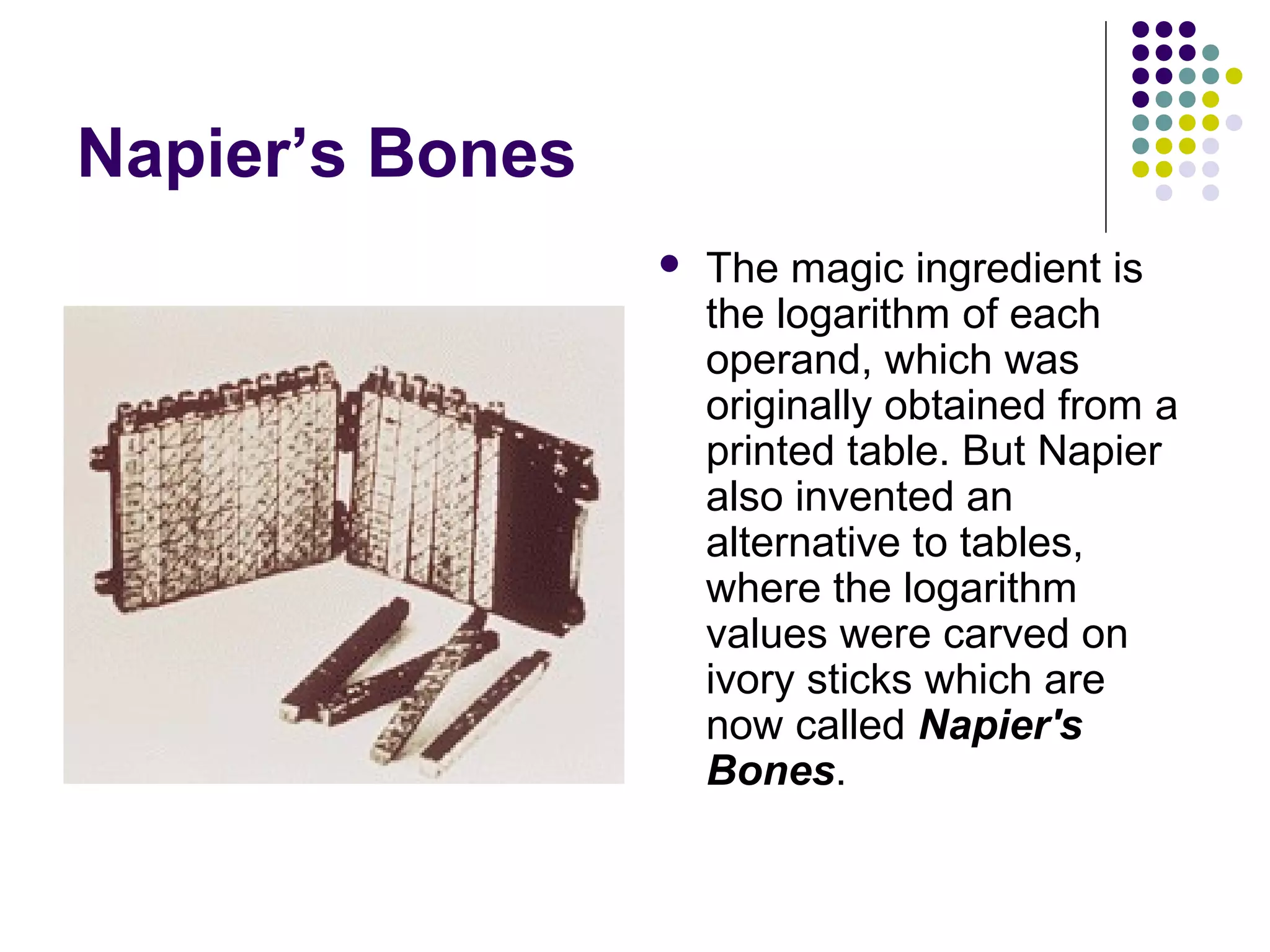 Napier’s Bones
 The magic ingredient is
the logarithm of each
operand, which was
originally obtained from a
printed table. But Napier
also invented an
alternative to tables,
where the logarithm
values were carved on
ivory sticks which are
now called Napier's
Bones.
 