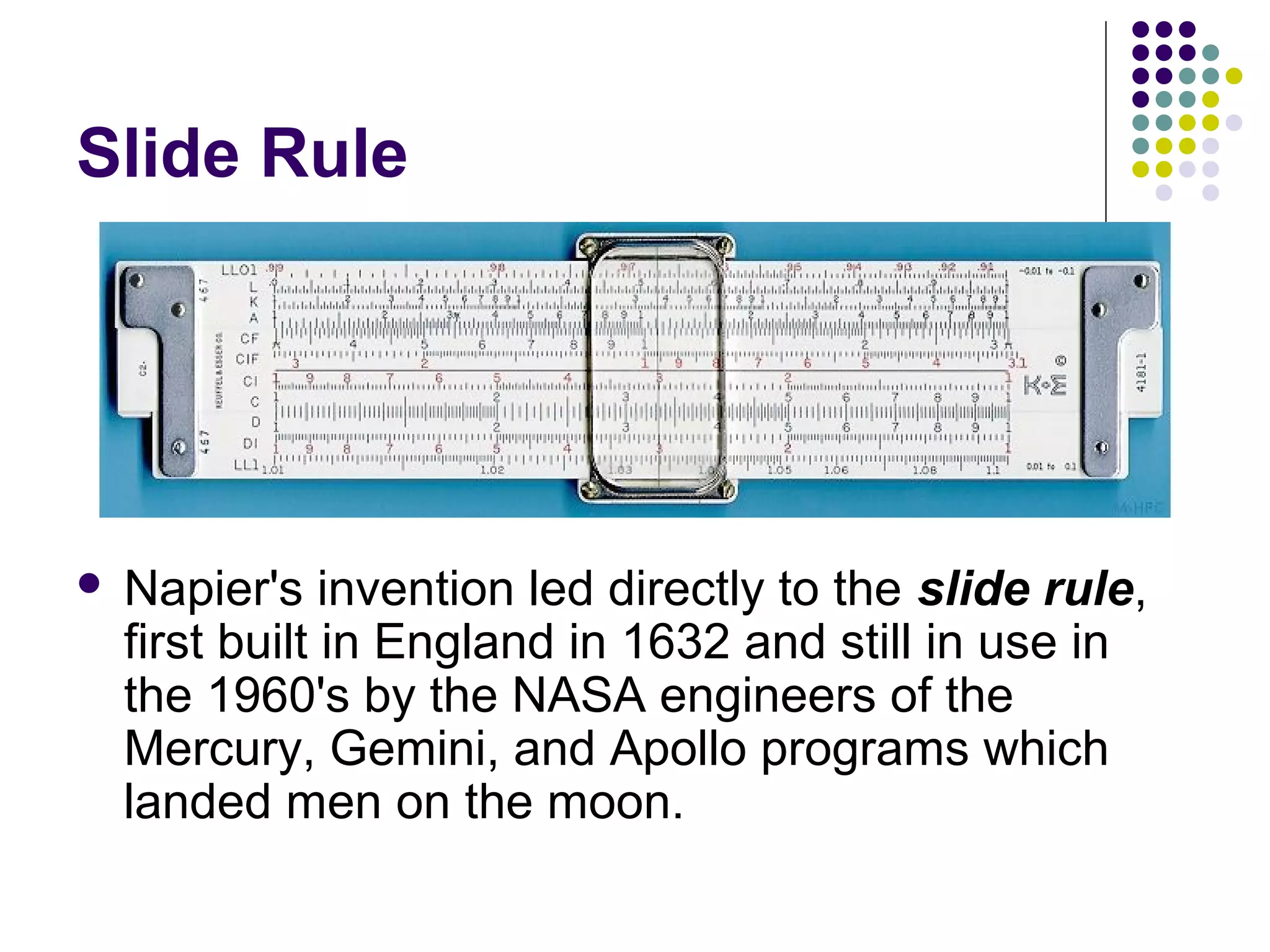 Slide Rule
 Napier's invention led directly to the slide rule,
first built in England in 1632 and still in use in
the 1960's by the NASA engineers of the
Mercury, Gemini, and Apollo programs which
landed men on the moon.
 
