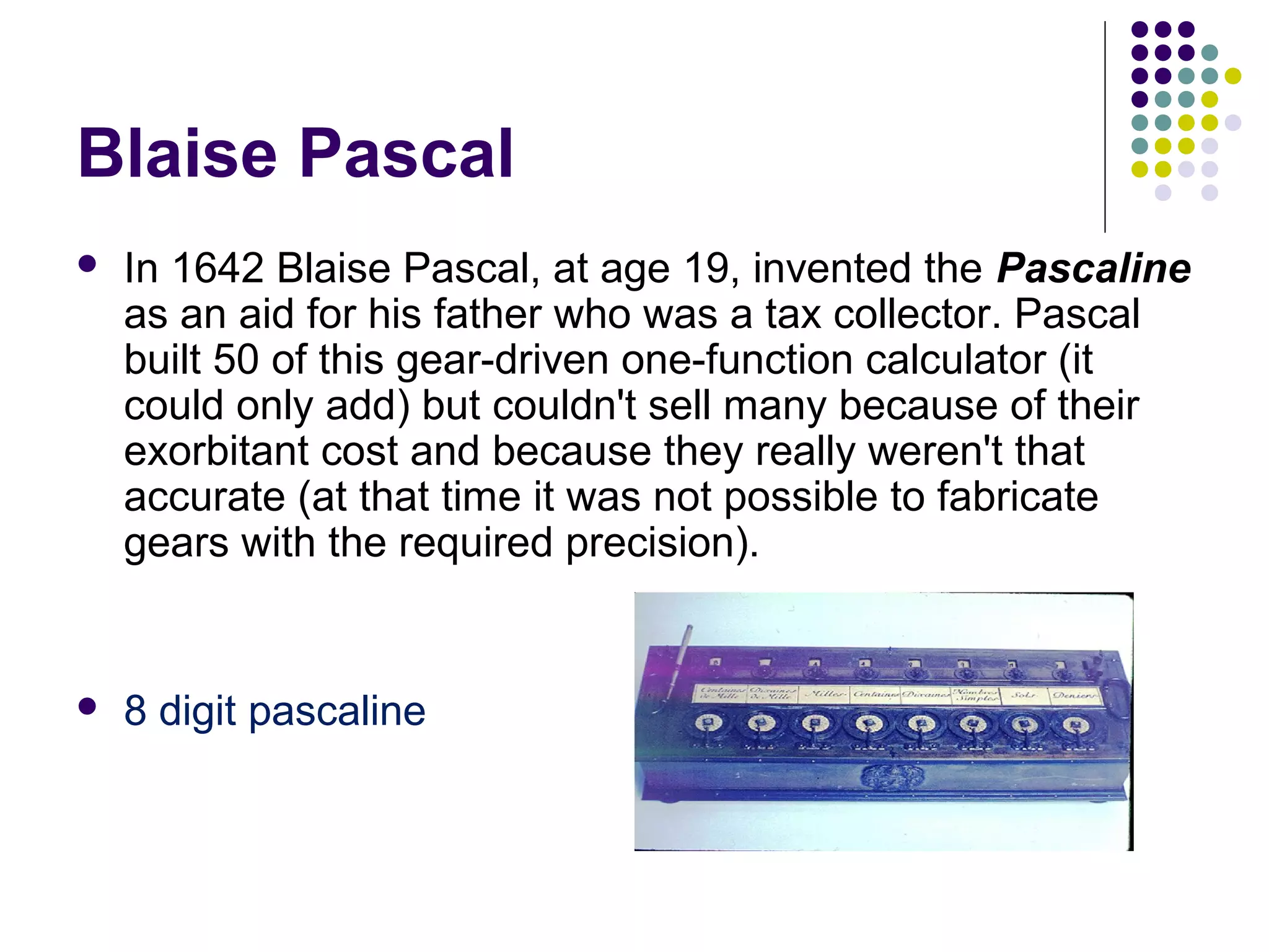 Blaise Pascal
 In 1642 Blaise Pascal, at age 19, invented the Pascaline
as an aid for his father who was a tax collector. Pascal
built 50 of this gear-driven one-function calculator (it
could only add) but couldn't sell many because of their
exorbitant cost and because they really weren't that
accurate (at that time it was not possible to fabricate
gears with the required precision).
 8 digit pascaline
 