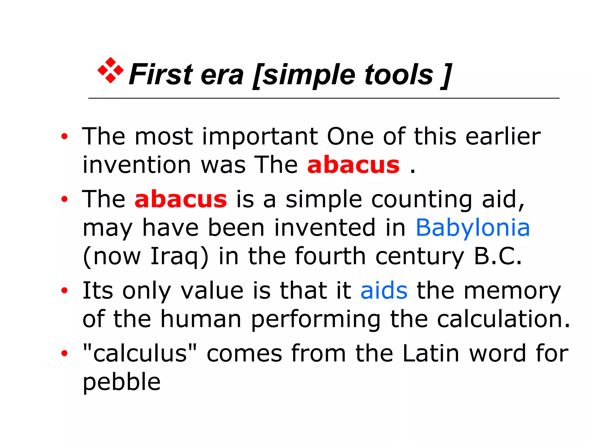 First era [simple tools ]
• The most important One of this earlier
invention was The abacus .
• The abacus is a simple counting aid,
may have been invented in Babylonia
(now Iraq) in the fourth century B.C.
• Its only value is that it aids the memory
of the human performing the calculation.
• "calculus" comes from the Latin word for
pebble
 