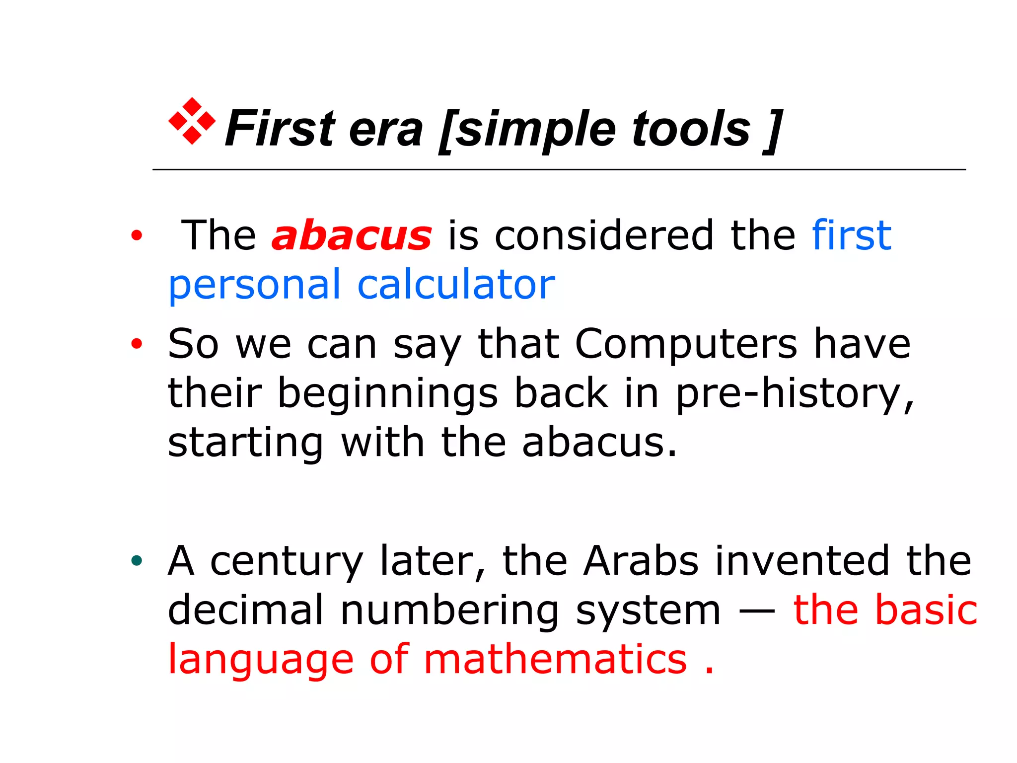First era [simple tools ]
• The abacus is considered the first
personal calculator
• So we can say that Computers have
their beginnings back in pre-history,
starting with the abacus.
• A century later, the Arabs invented the
decimal numbering system — the basic
language of mathematics .
 