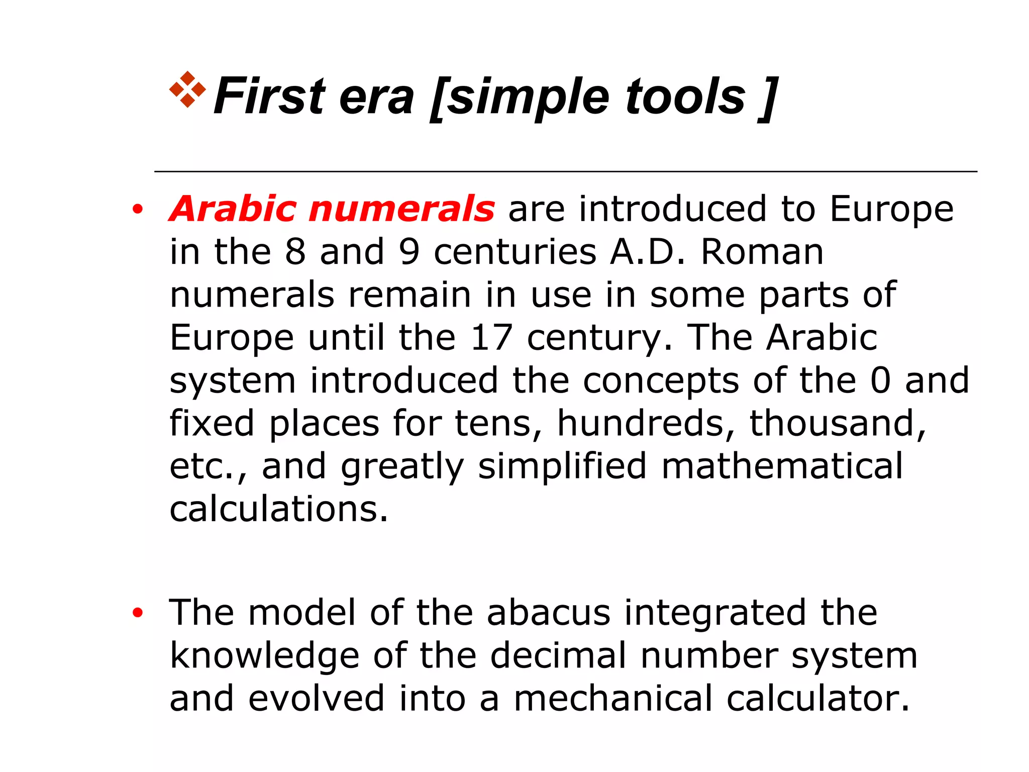 First era [simple tools ]
• Arabic numerals are introduced to Europe
in the 8 and 9 centuries A.D. Roman
numerals remain in use in some parts of
Europe until the 17 century. The Arabic
system introduced the concepts of the 0 and
fixed places for tens, hundreds, thousand,
etc., and greatly simplified mathematical
calculations.
• The model of the abacus integrated the
knowledge of the decimal number system
and evolved into a mechanical calculator.
 