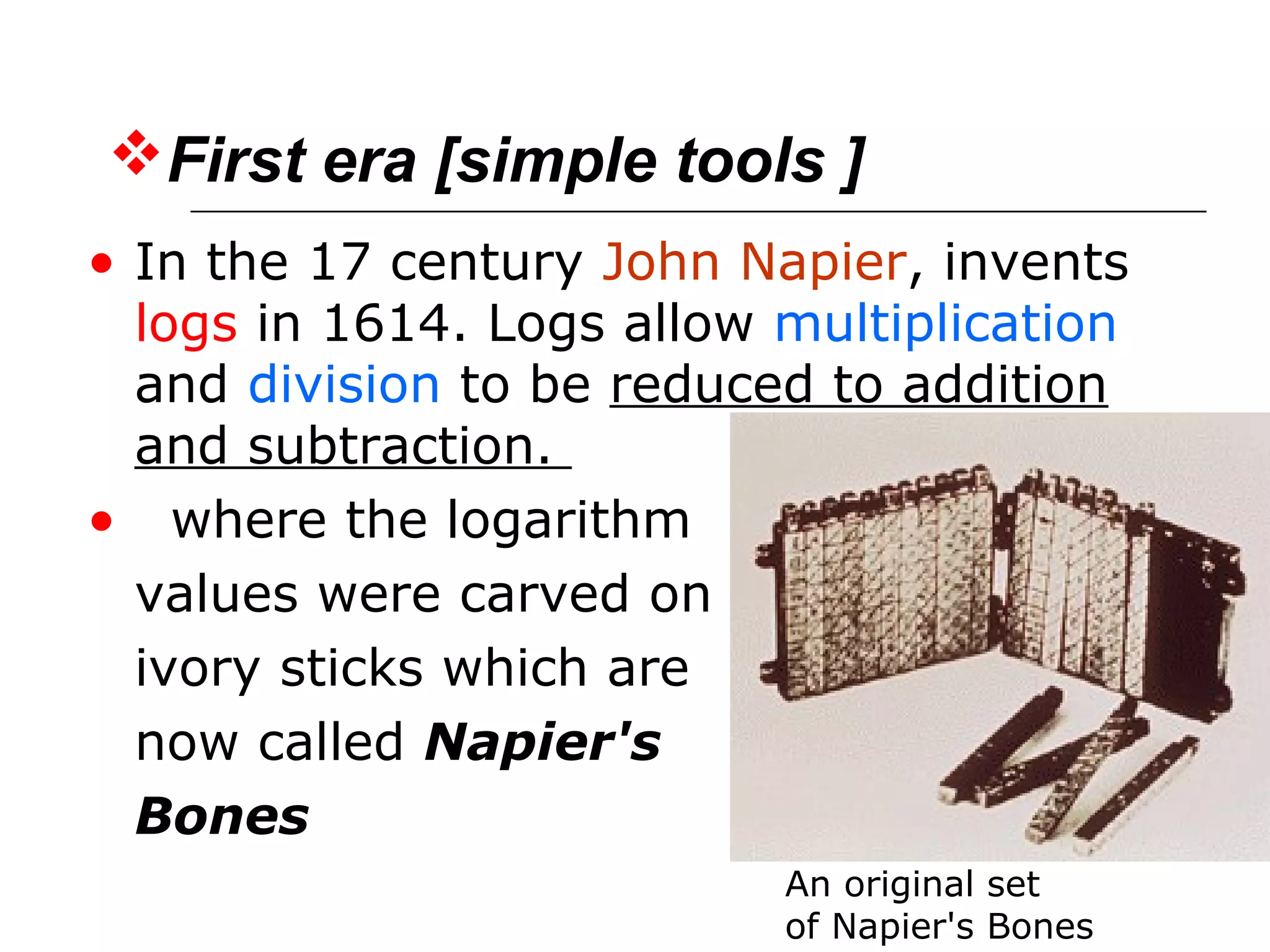 • In the 17 century John Napier, invents
logs in 1614. Logs allow multiplication
and division to be reduced to addition
and subtraction.
• where the logarithm
values were carved on
ivory sticks which are
now called Napier's
Bones
An original set
of Napier's Bones
First era [simple tools ]
 