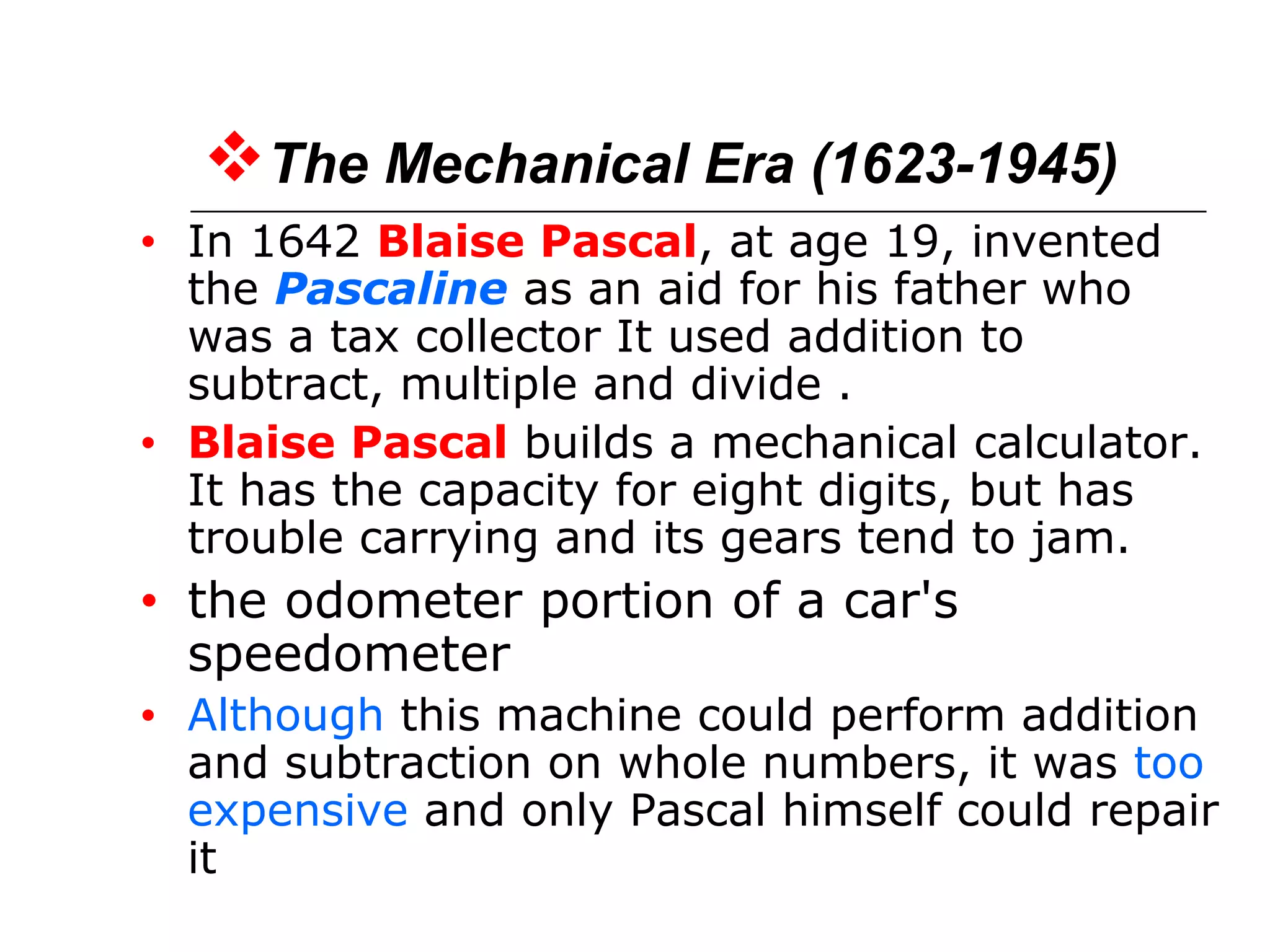 The Mechanical Era (1623-1945)
• In 1642 Blaise Pascal, at age 19, invented
the Pascaline as an aid for his father who
was a tax collector It used addition to
subtract, multiple and divide .
• Blaise Pascal builds a mechanical calculator.
It has the capacity for eight digits, but has
trouble carrying and its gears tend to jam.
• the odometer portion of a car's
speedometer
• Although this machine could perform addition
and subtraction on whole numbers, it was too
expensive and only Pascal himself could repair
it
 