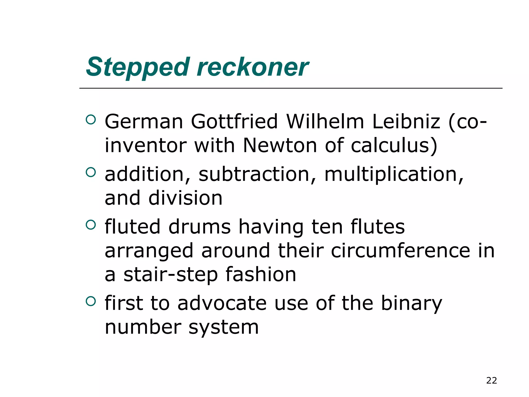 Stepped reckoner
 German Gottfried Wilhelm Leibniz (co-
inventor with Newton of calculus)
 addition, subtraction, multiplication,
and division
 fluted drums having ten flutes
arranged around their circumference in
a stair-step fashion
 first to advocate use of the binary
number system
22
 