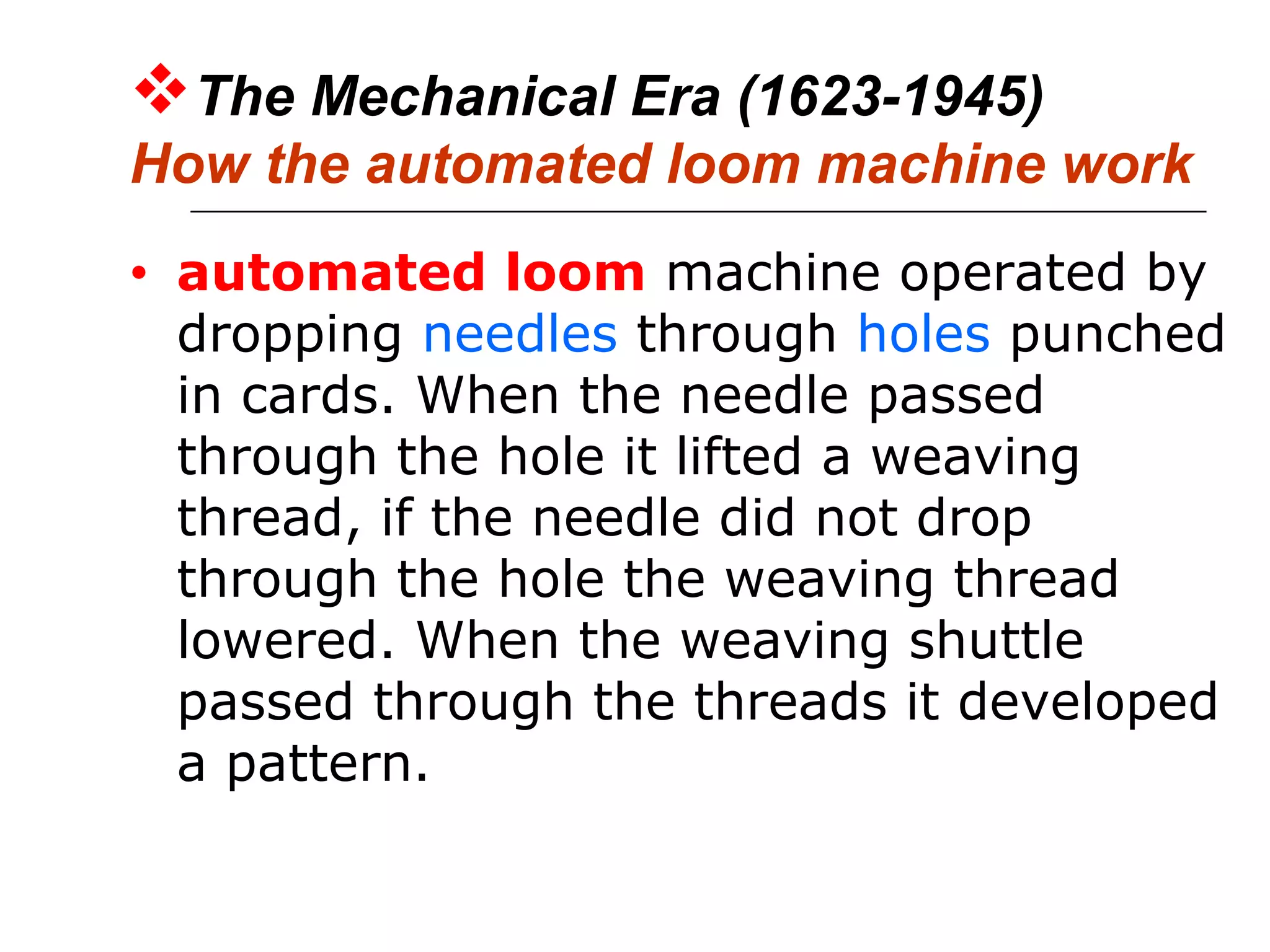 The Mechanical Era (1623-1945)
How the automated loom machine work
• automated loom machine operated by
dropping needles through holes punched
in cards. When the needle passed
through the hole it lifted a weaving
thread, if the needle did not drop
through the hole the weaving thread
lowered. When the weaving shuttle
passed through the threads it developed
a pattern.
 
