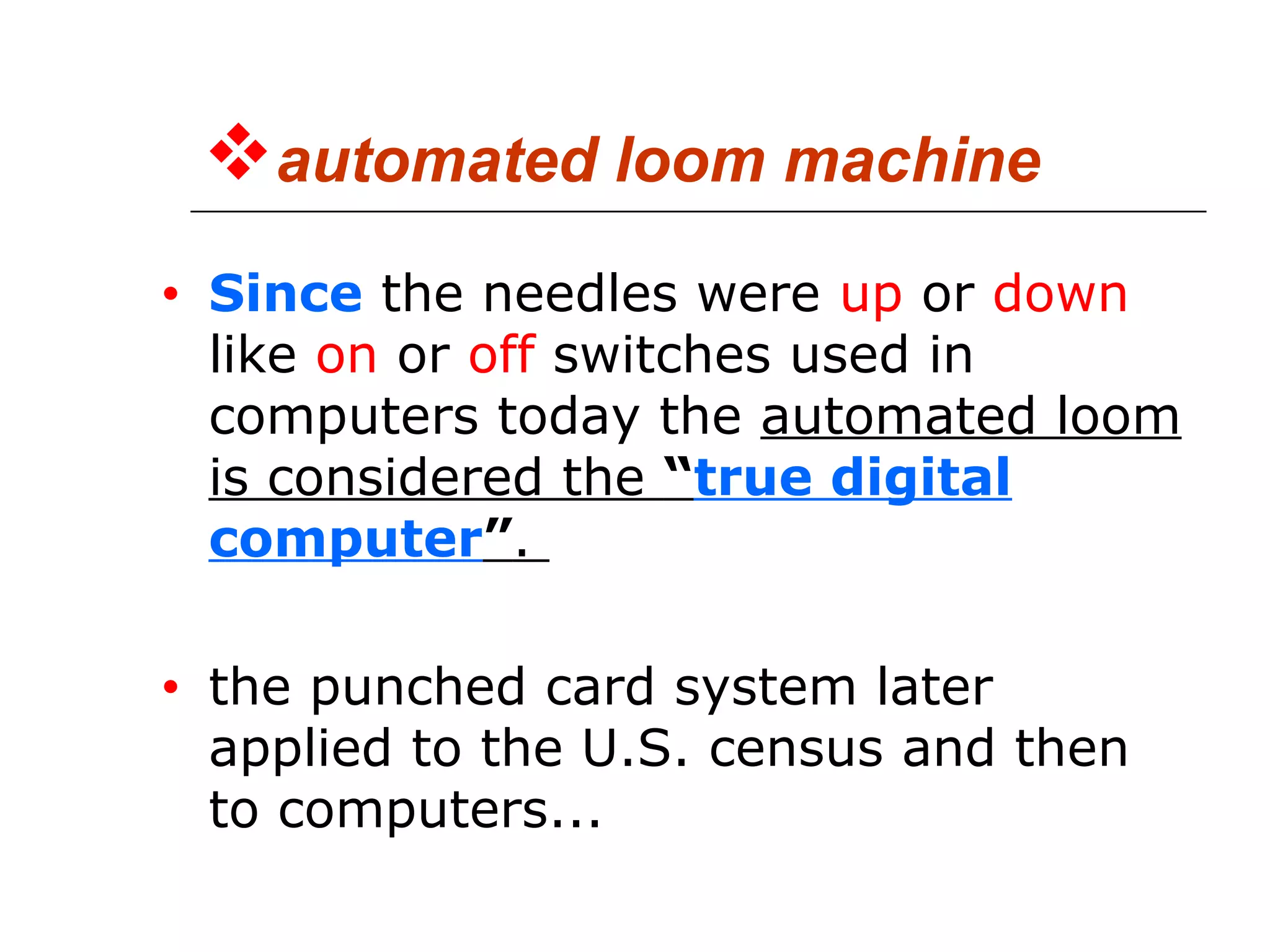 automated loom machine
• Since the needles were up or down
like on or off switches used in
computers today the automated loom
is considered the “true digital
computer”.
• the punched card system later
applied to the U.S. census and then
to computers...
 