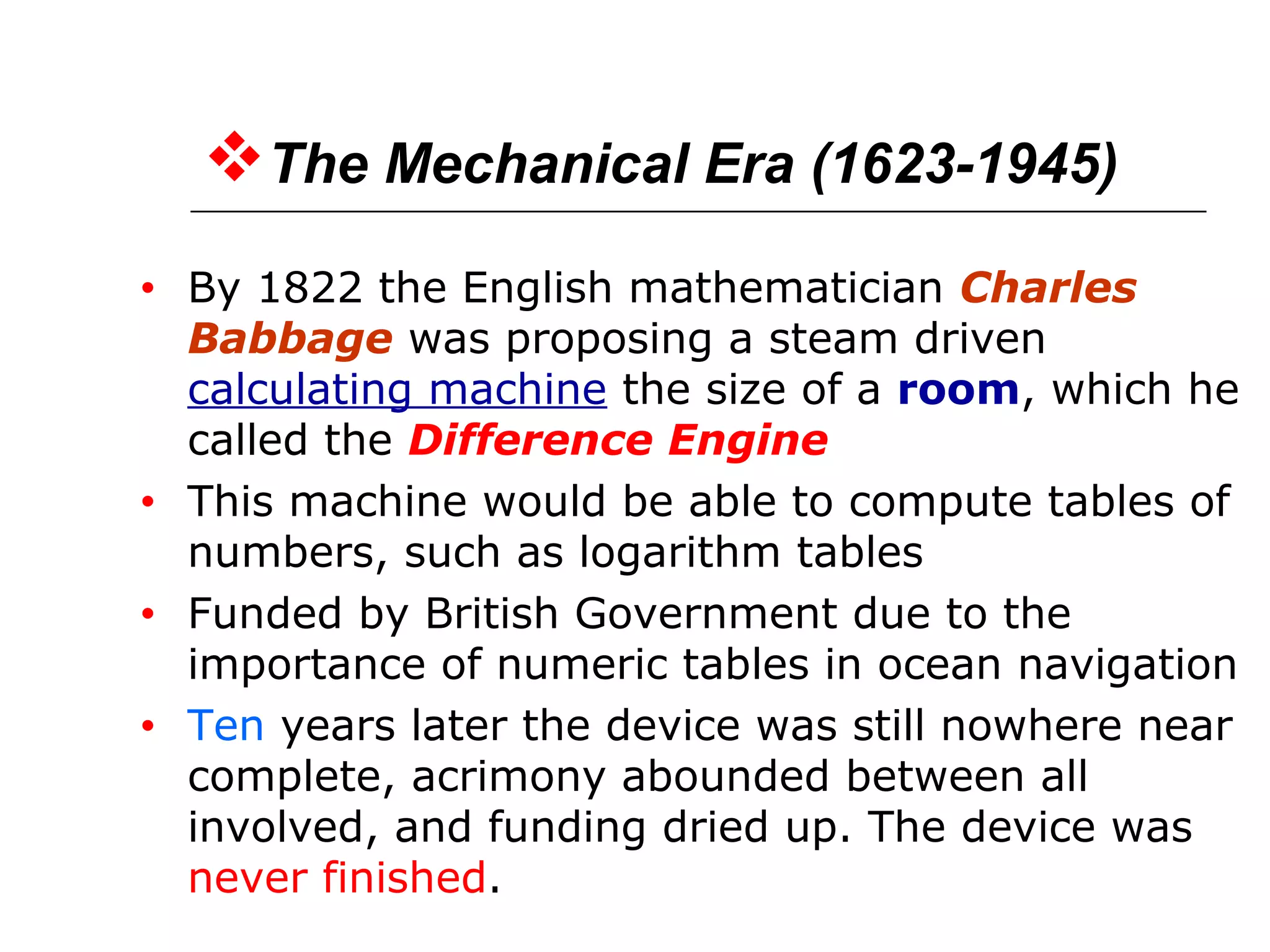 The Mechanical Era (1623-1945)
• By 1822 the English mathematician Charles
Babbage was proposing a steam driven
calculating machine the size of a room, which he
called the Difference Engine
• This machine would be able to compute tables of
numbers, such as logarithm tables
• Funded by British Government due to the
importance of numeric tables in ocean navigation
• Ten years later the device was still nowhere near
complete, acrimony abounded between all
involved, and funding dried up. The device was
never finished.
 