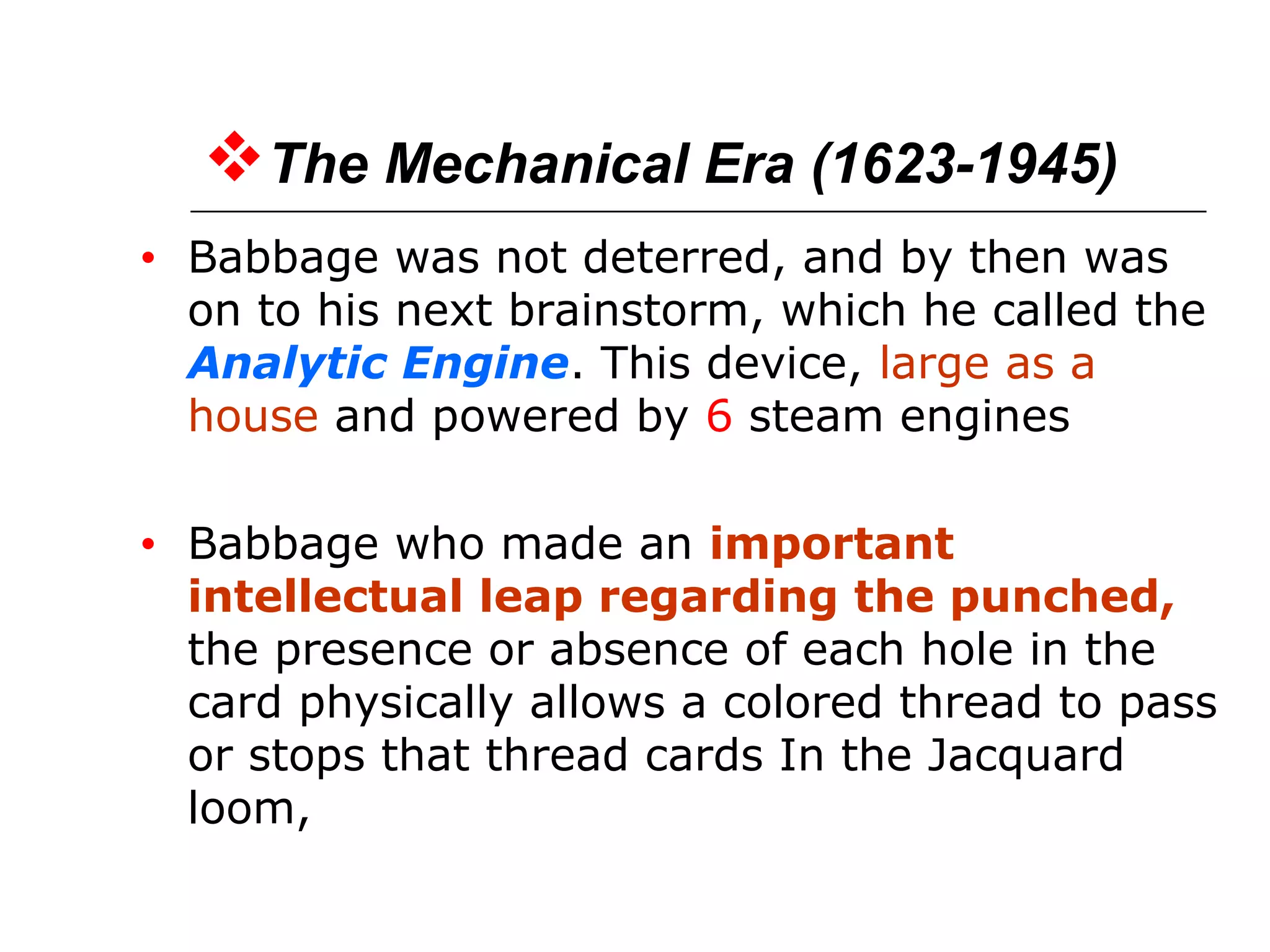 The Mechanical Era (1623-1945)
• Babbage was not deterred, and by then was
on to his next brainstorm, which he called the
Analytic Engine. This device, large as a
house and powered by 6 steam engines
• Babbage who made an important
intellectual leap regarding the punched,
the presence or absence of each hole in the
card physically allows a colored thread to pass
or stops that thread cards In the Jacquard
loom,
 
