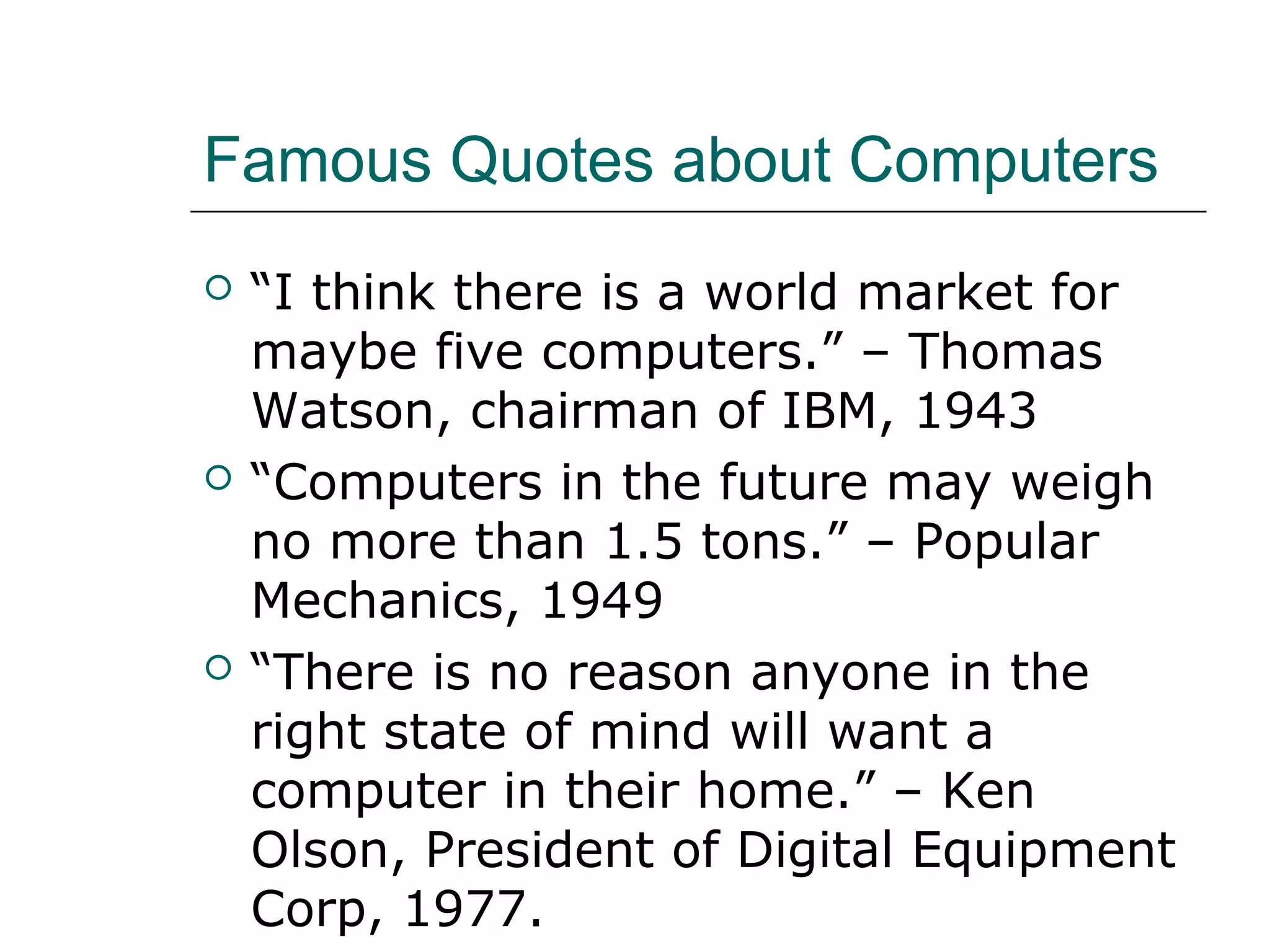 Famous Quotes about Computers
 “I think there is a world market for
maybe five computers.” – Thomas
Watson, chairman of IBM, 1943
 “Computers in the future may weigh
no more than 1.5 tons.” – Popular
Mechanics, 1949
 “There is no reason anyone in the
right state of mind will want a
computer in their home.” – Ken
Olson, President of Digital Equipment
Corp, 1977.
 