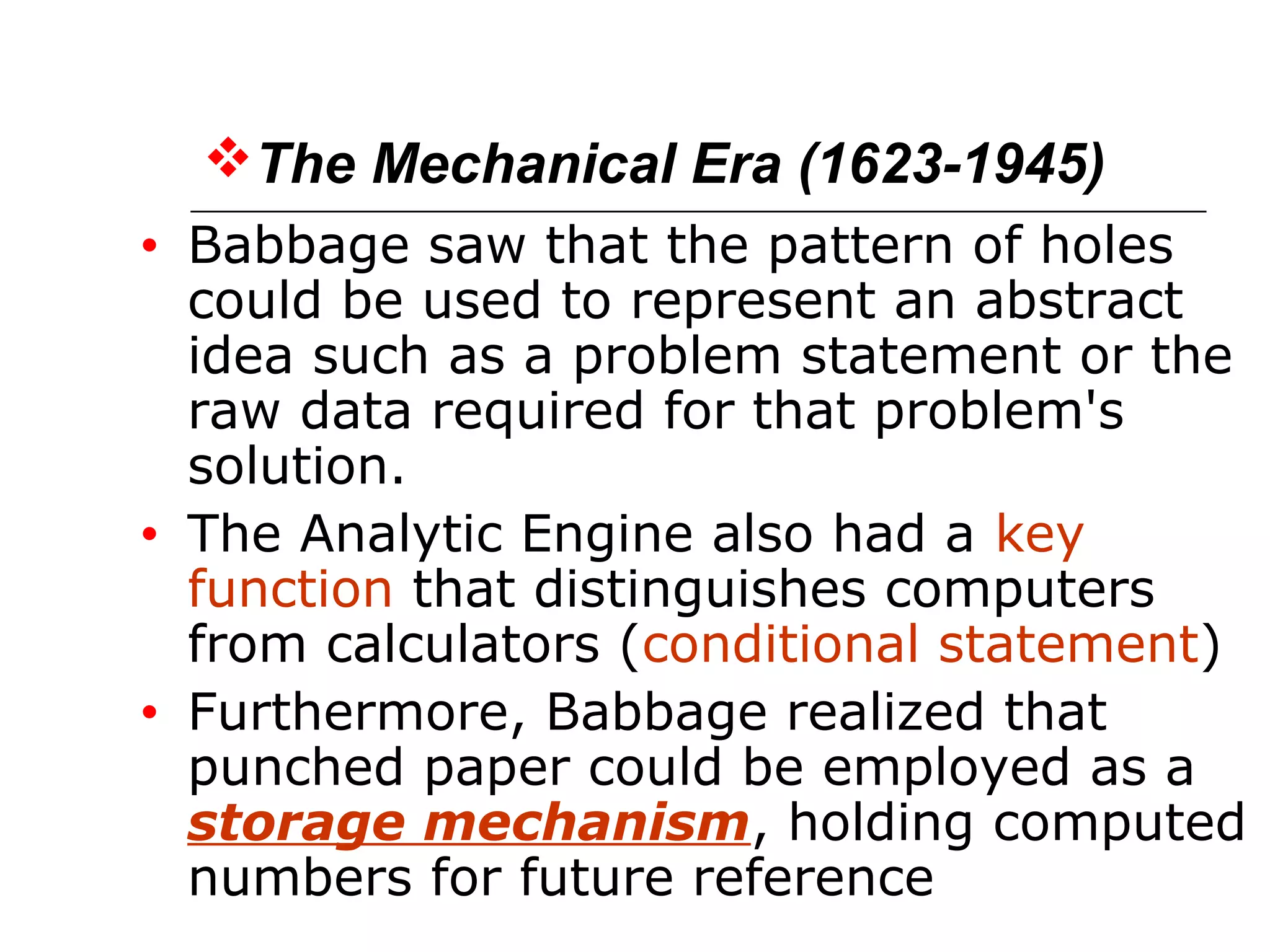 The Mechanical Era (1623-1945)
• Babbage saw that the pattern of holes
could be used to represent an abstract
idea such as a problem statement or the
raw data required for that problem's
solution.
• The Analytic Engine also had a key
function that distinguishes computers
from calculators (conditional statement)
• Furthermore, Babbage realized that
punched paper could be employed as a
storage mechanism, holding computed
numbers for future reference
 