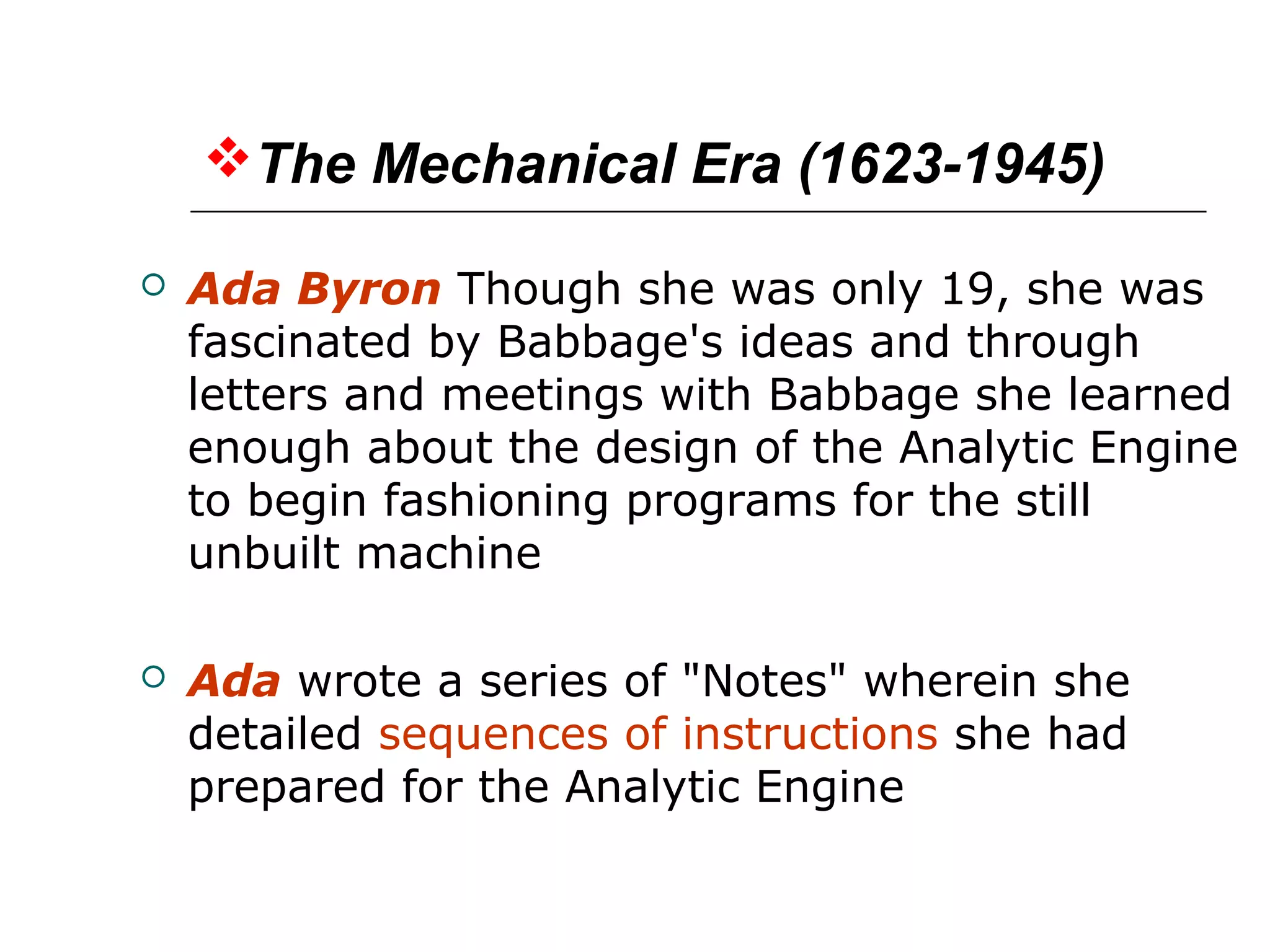 The Mechanical Era (1623-1945)
 Ada Byron Though she was only 19, she was
fascinated by Babbage's ideas and through
letters and meetings with Babbage she learned
enough about the design of the Analytic Engine
to begin fashioning programs for the still
unbuilt machine
 Ada wrote a series of "Notes" wherein she
detailed sequences of instructions she had
prepared for the Analytic Engine
 