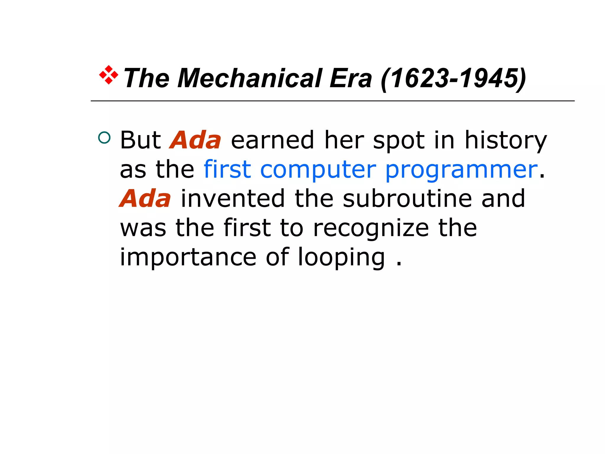 The Mechanical Era (1623-1945)
 But Ada earned her spot in history
as the first computer programmer.
Ada invented the subroutine and
was the first to recognize the
importance of looping .
 