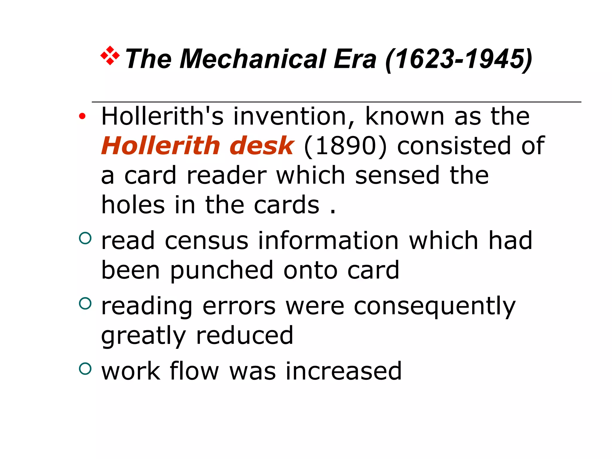The Mechanical Era (1623-1945)
• Hollerith's invention, known as the
Hollerith desk (1890) consisted of
a card reader which sensed the
holes in the cards .
 read census information which had
been punched onto card
 reading errors were consequently
greatly reduced
 work flow was increased
 