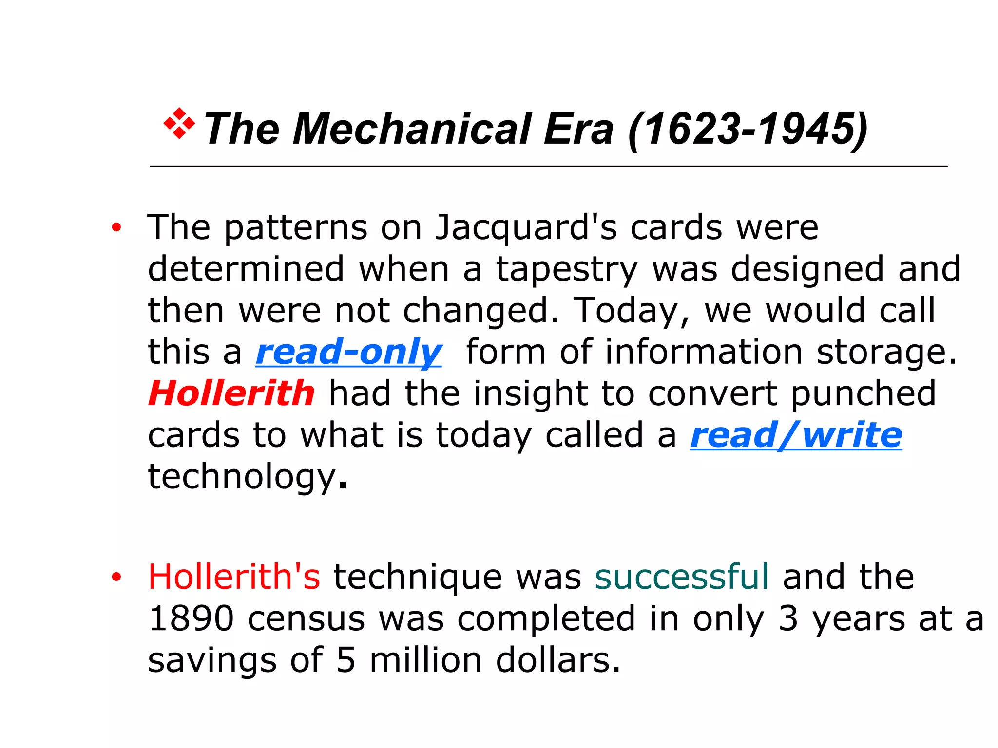 The Mechanical Era (1623-1945)
• The patterns on Jacquard's cards were
determined when a tapestry was designed and
then were not changed. Today, we would call
this a read-only form of information storage.
Hollerith had the insight to convert punched
cards to what is today called a read/write
technology.
• Hollerith's technique was successful and the
1890 census was completed in only 3 years at a
savings of 5 million dollars.
 