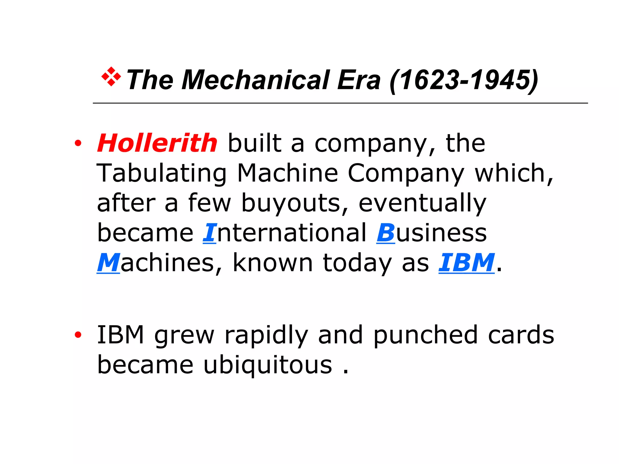 The Mechanical Era (1623-1945)
• Hollerith built a company, the
Tabulating Machine Company which,
after a few buyouts, eventually
became International Business
Machines, known today as IBM.
• IBM grew rapidly and punched cards
became ubiquitous .
 