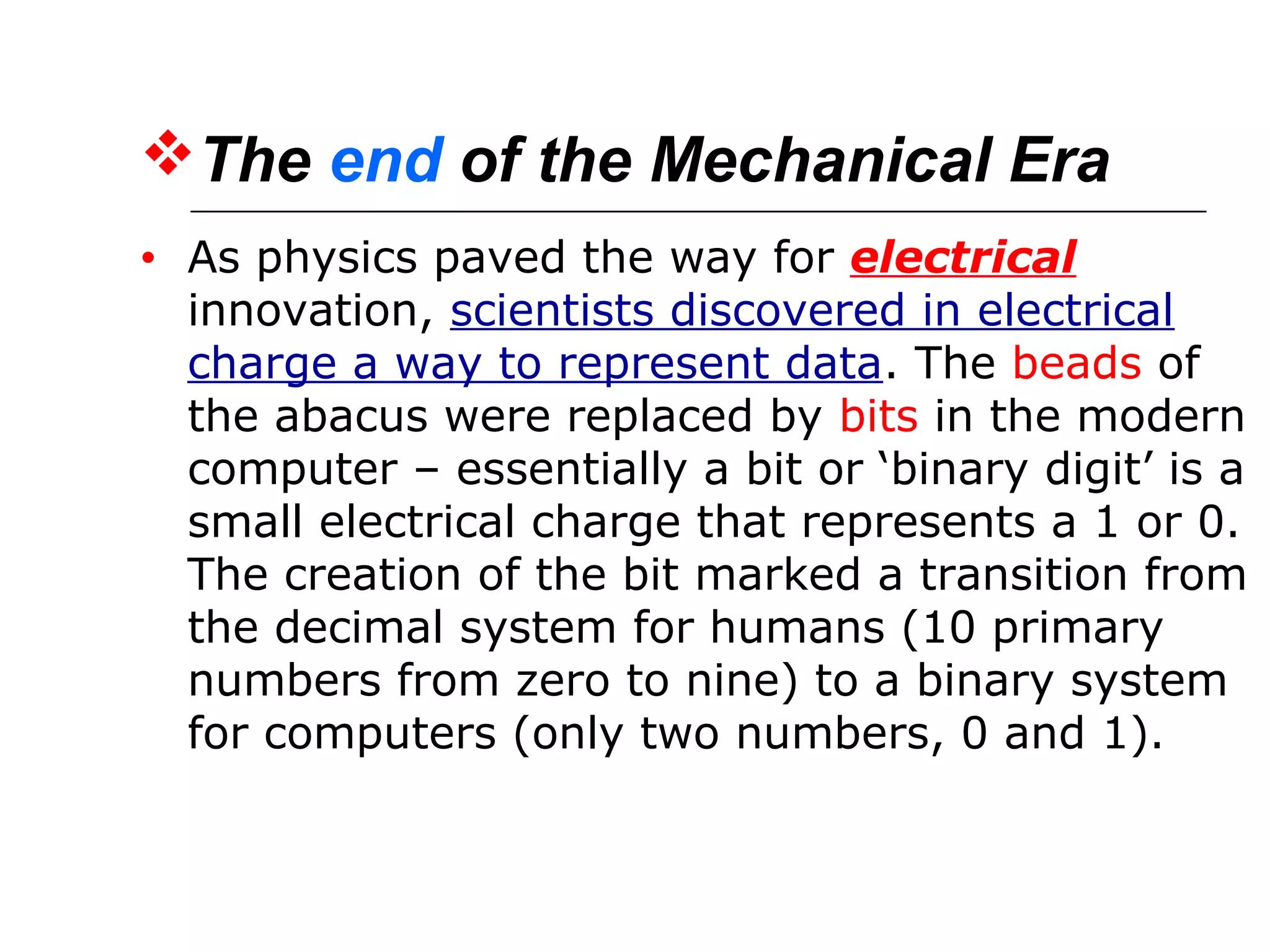 The end of the Mechanical Era
• As physics paved the way for electrical
innovation, scientists discovered in electrical
charge a way to represent data. The beads of
the abacus were replaced by bits in the modern
computer – essentially a bit or ‘binary digit’ is a
small electrical charge that represents a 1 or 0.
The creation of the bit marked a transition from
the decimal system for humans (10 primary
numbers from zero to nine) to a binary system
for computers (only two numbers, 0 and 1).
 