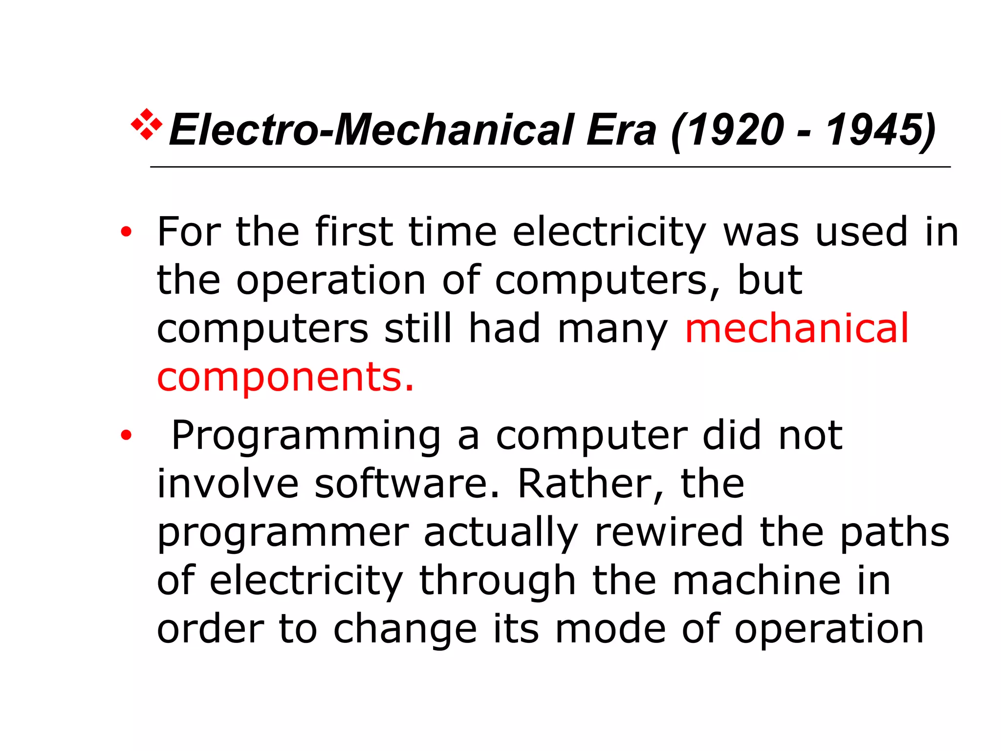 Electro-Mechanical Era (1920 - 1945)
• For the first time electricity was used in
the operation of computers, but
computers still had many mechanical
components.
• Programming a computer did not
involve software. Rather, the
programmer actually rewired the paths
of electricity through the machine in
order to change its mode of operation
 