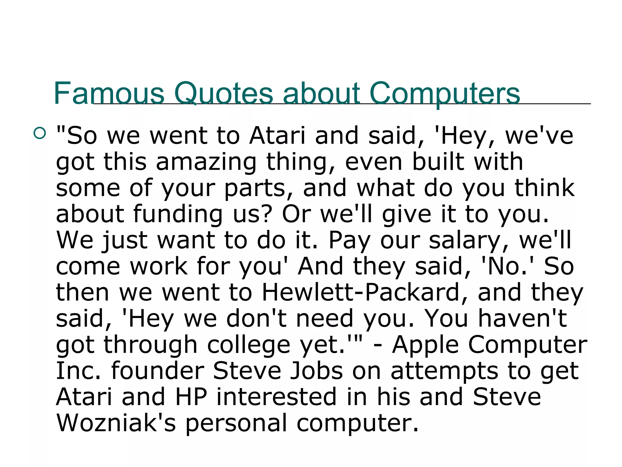 Famous Quotes about Computers
 "So we went to Atari and said, 'Hey, we've
got this amazing thing, even built with
some of your parts, and what do you think
about funding us? Or we'll give it to you.
We just want to do it. Pay our salary, we'll
come work for you' And they said, 'No.' So
then we went to Hewlett-Packard, and they
said, 'Hey we don't need you. You haven't
got through college yet.'" - Apple Computer
Inc. founder Steve Jobs on attempts to get
Atari and HP interested in his and Steve
Wozniak's personal computer.
 