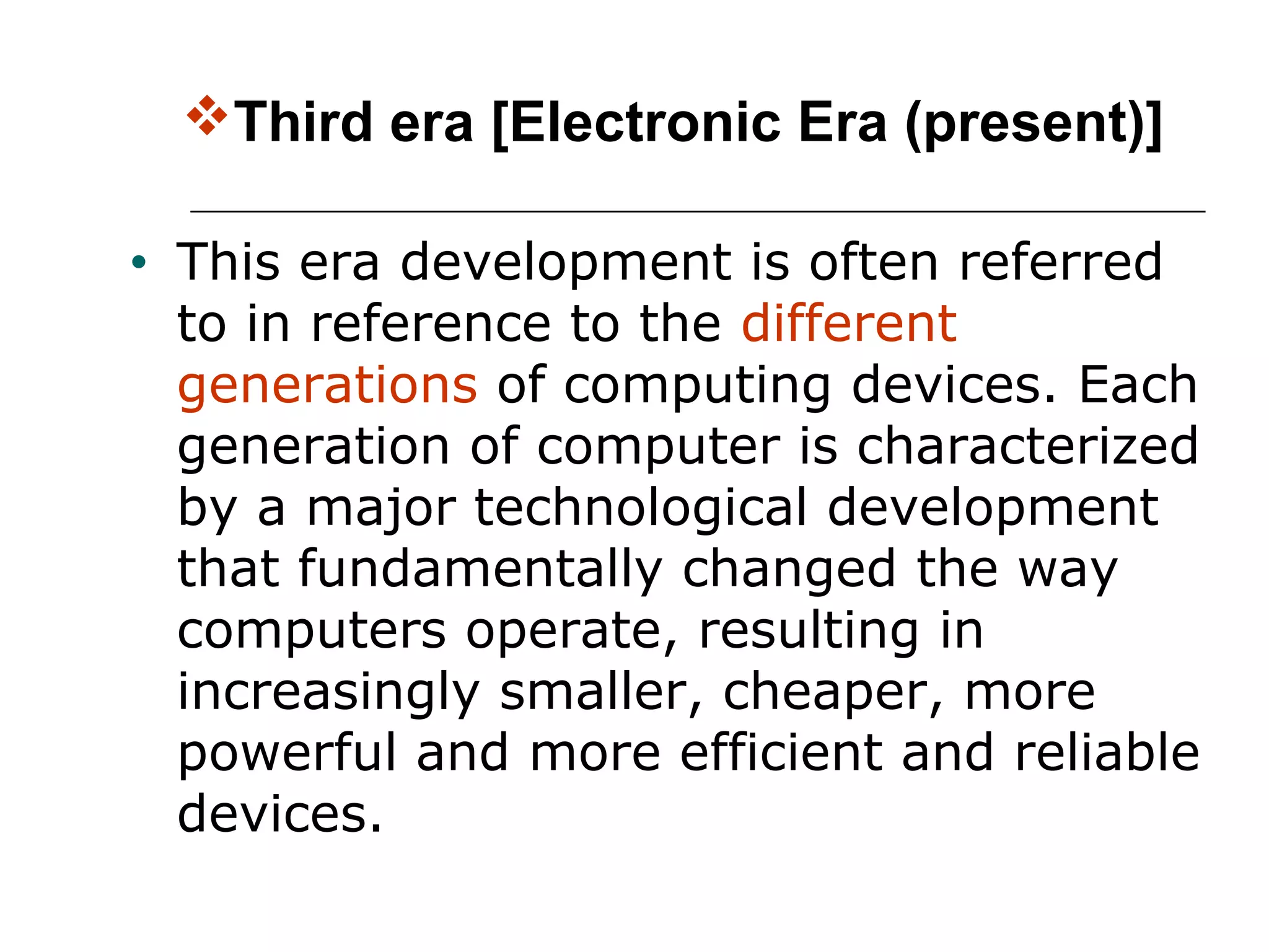 Third era [Electronic Era (present)]
• This era development is often referred
to in reference to the different
generations of computing devices. Each
generation of computer is characterized
by a major technological development
that fundamentally changed the way
computers operate, resulting in
increasingly smaller, cheaper, more
powerful and more efficient and reliable
devices.
 