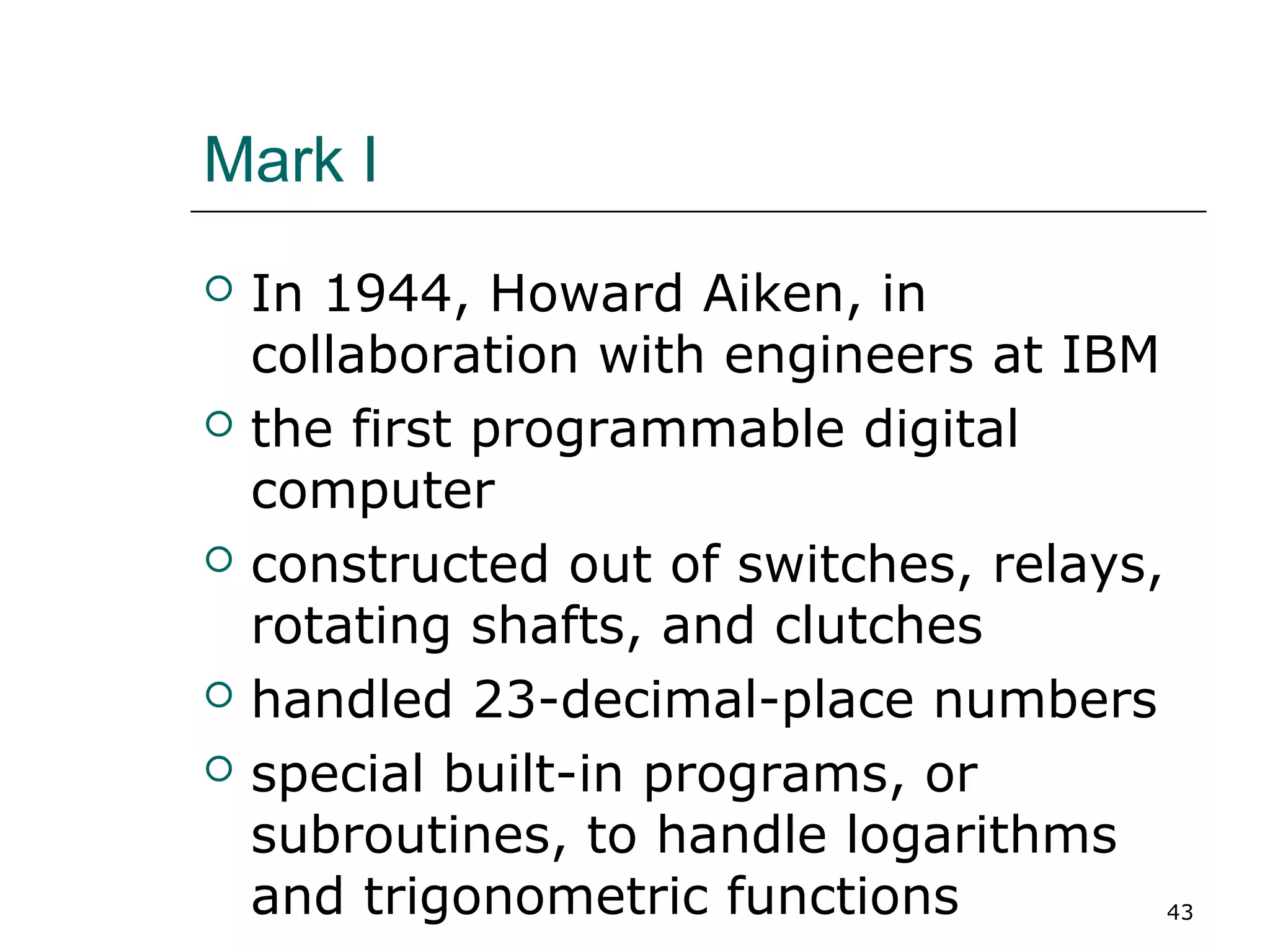 Mark I
 In 1944, Howard Aiken, in
collaboration with engineers at IBM
 the first programmable digital
computer
 constructed out of switches, relays,
rotating shafts, and clutches
 handled 23-decimal-place numbers
 special built-in programs, or
subroutines, to handle logarithms
and trigonometric functions 43
 