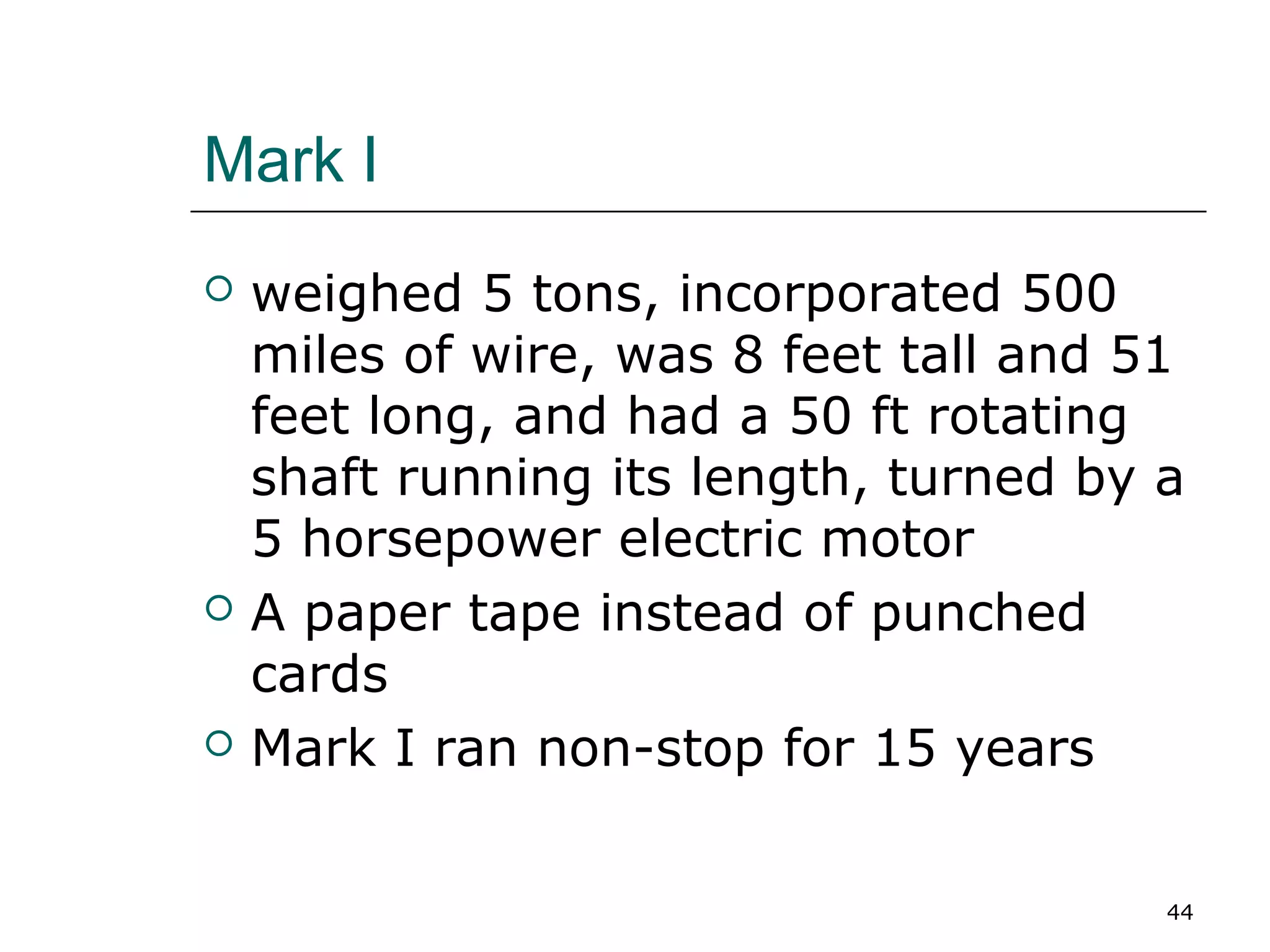 Mark I
 weighed 5 tons, incorporated 500
miles of wire, was 8 feet tall and 51
feet long, and had a 50 ft rotating
shaft running its length, turned by a
5 horsepower electric motor
 A paper tape instead of punched
cards
 Mark I ran non-stop for 15 years
44
 