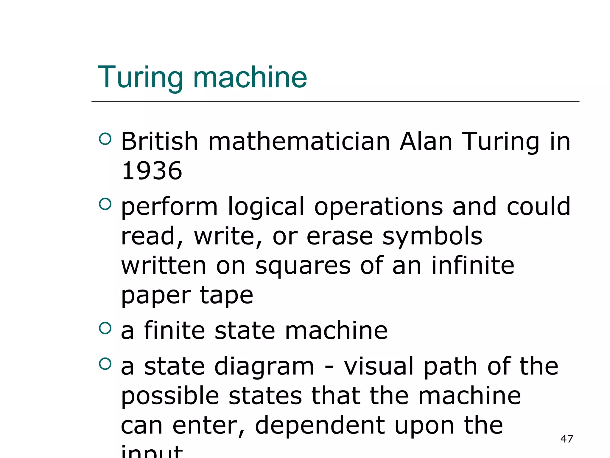 Turing machine
 British mathematician Alan Turing in
1936
 perform logical operations and could
read, write, or erase symbols
written on squares of an infinite
paper tape
 a finite state machine
 a state diagram - visual path of the
possible states that the machine
can enter, dependent upon the 47
 