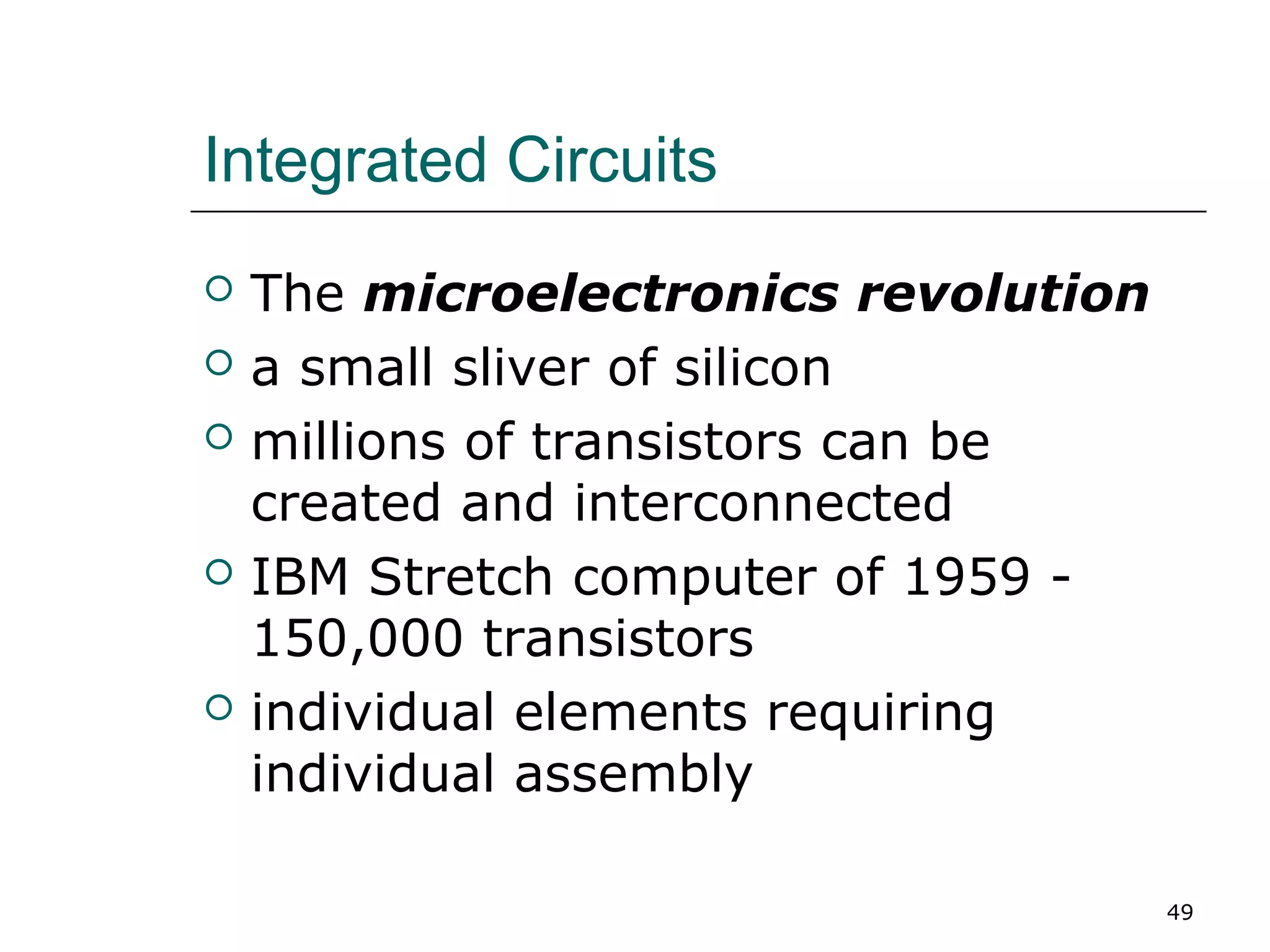 Integrated Circuits
 The microelectronics revolution
 a small sliver of silicon
 millions of transistors can be
created and interconnected
 IBM Stretch computer of 1959 -
150,000 transistors
 individual elements requiring
individual assembly
49
 