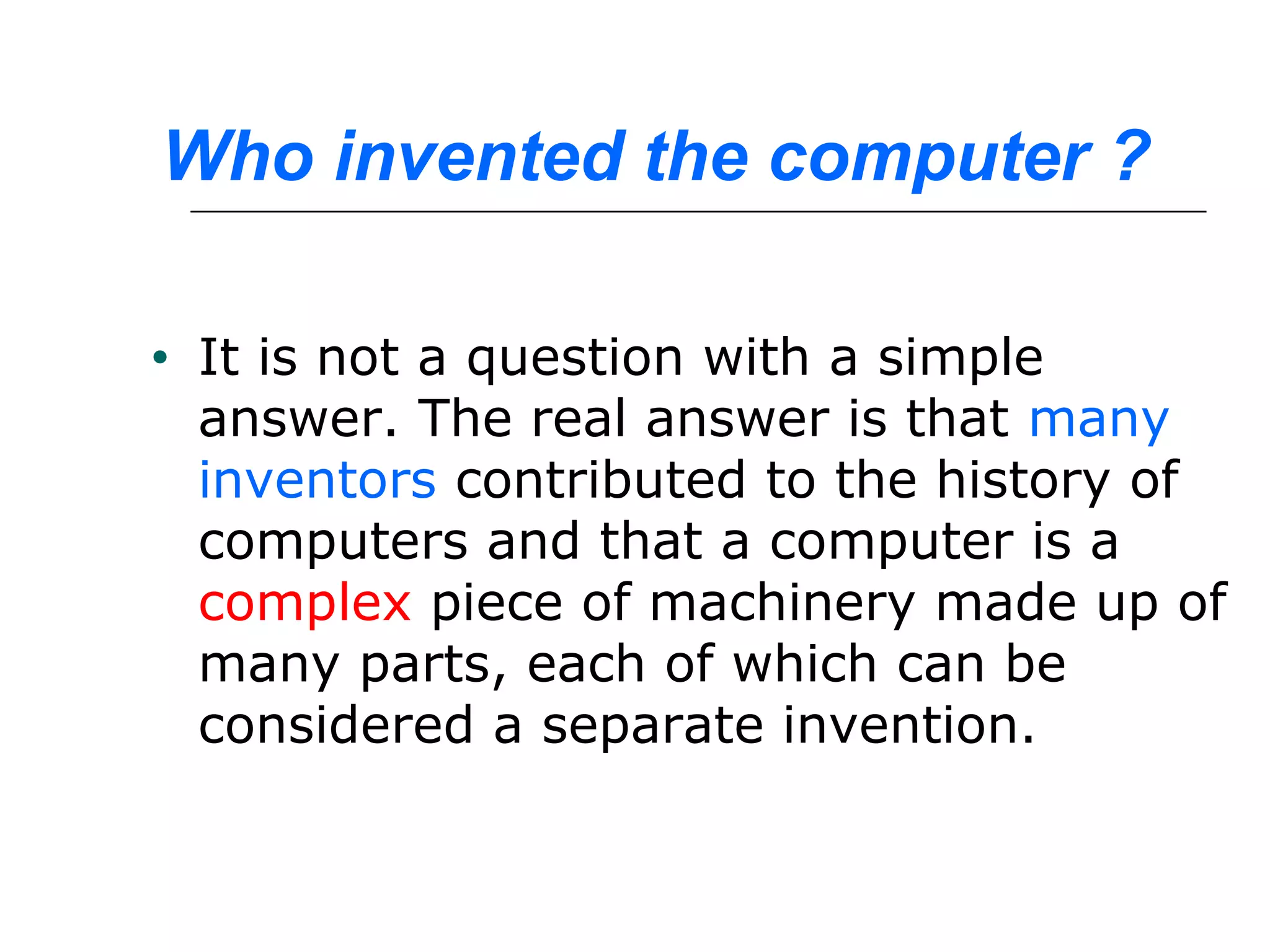 Who invented the computer ?
• It is not a question with a simple
answer. The real answer is that many
inventors contributed to the history of
computers and that a computer is a
complex piece of machinery made up of
many parts, each of which can be
considered a separate invention. 
 