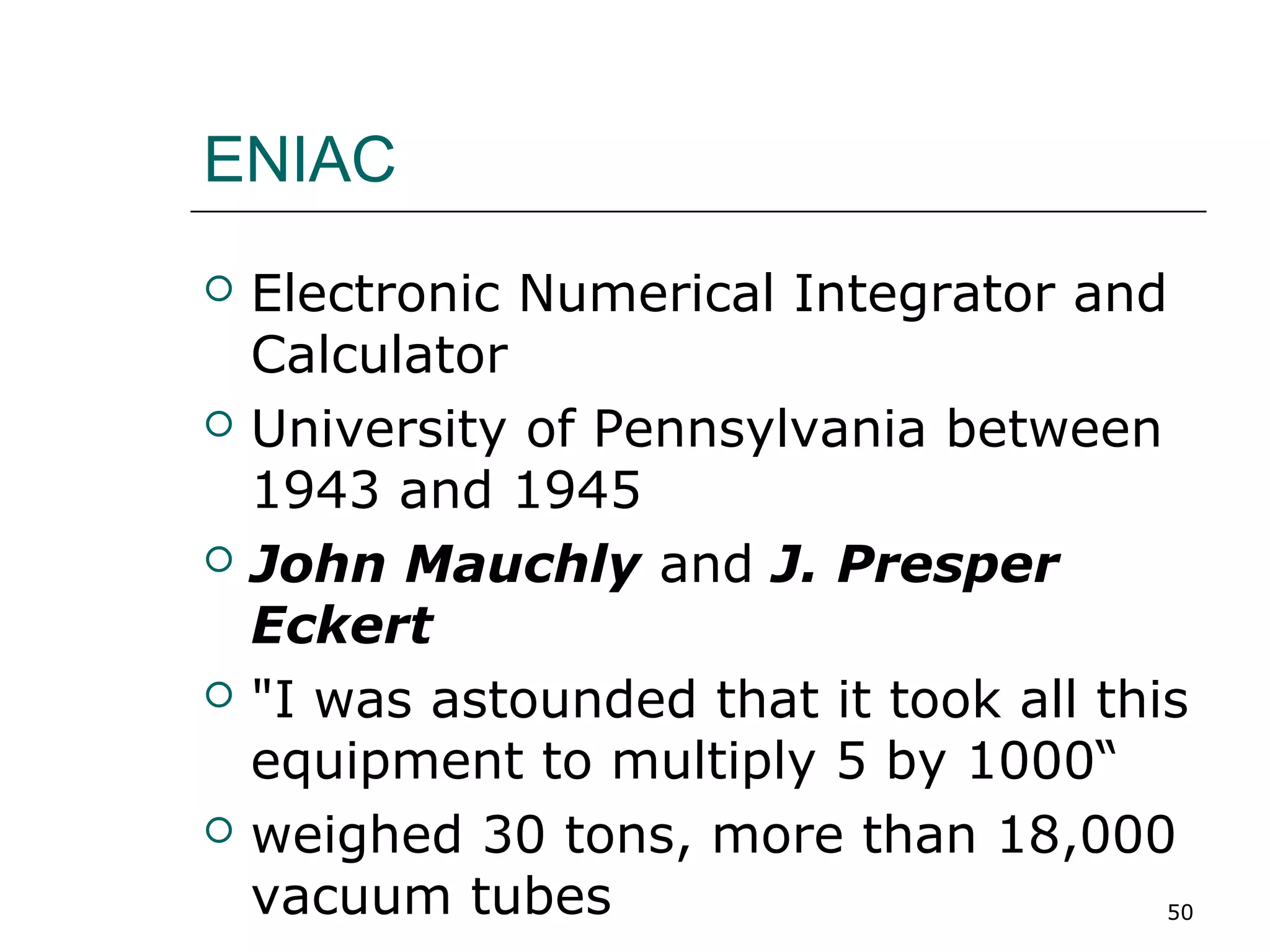 ENIAC
 Electronic Numerical Integrator and
Calculator
 University of Pennsylvania between
1943 and 1945
 John Mauchly and J. Presper
Eckert
 "I was astounded that it took all this
equipment to multiply 5 by 1000“
 weighed 30 tons, more than 18,000
vacuum tubes 50
 