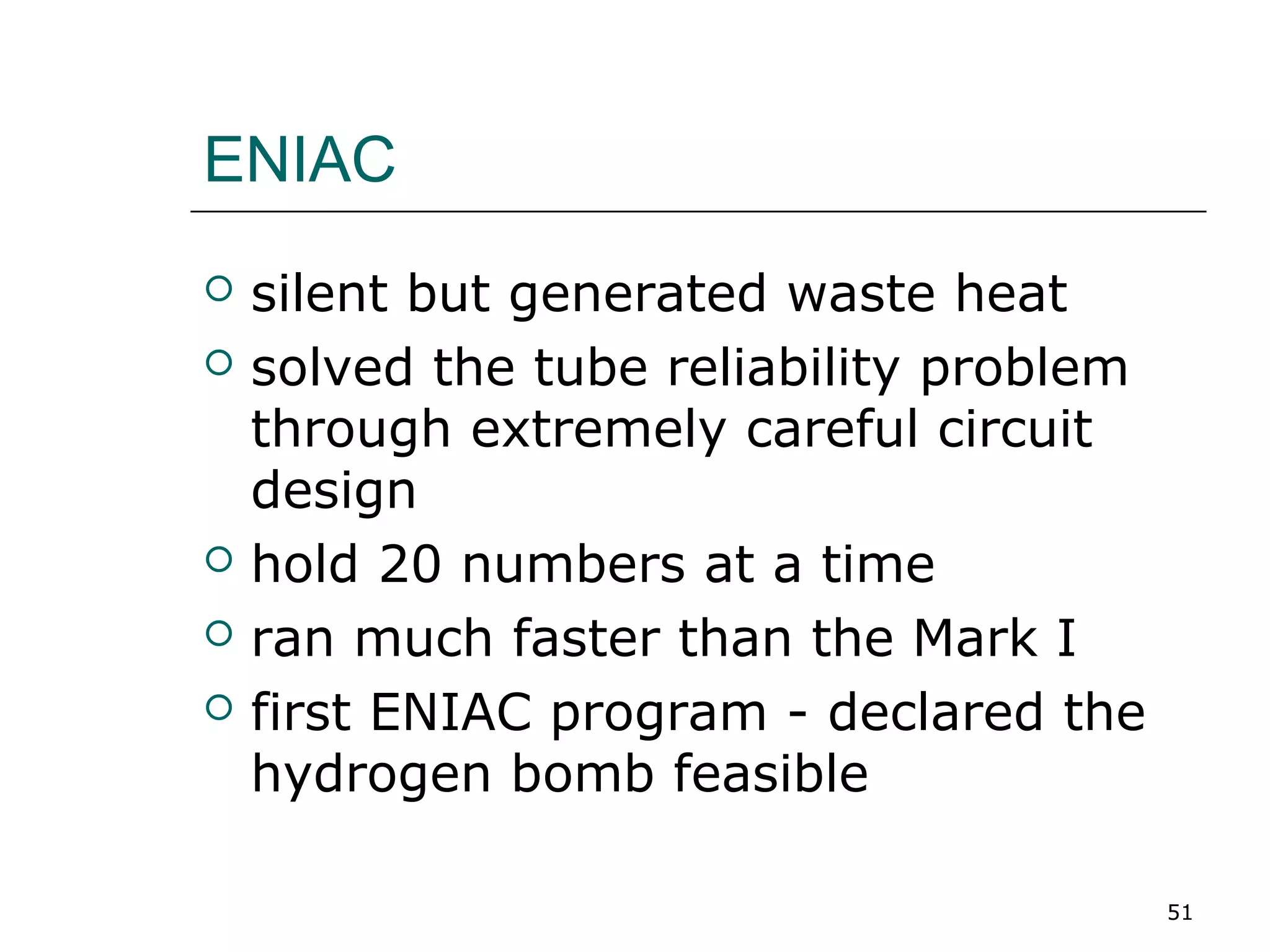 ENIAC
 silent but generated waste heat
 solved the tube reliability problem
through extremely careful circuit
design
 hold 20 numbers at a time
 ran much faster than the Mark I
 first ENIAC program - declared the
hydrogen bomb feasible
51
 