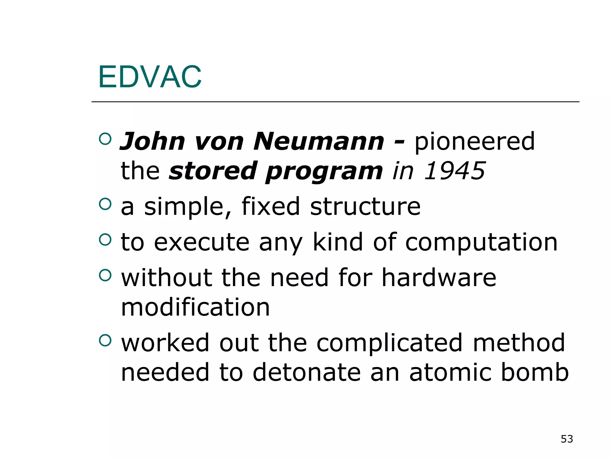 EDVAC
 John von Neumann - pioneered
the stored program in 1945
 a simple, fixed structure
 to execute any kind of computation
 without the need for hardware
modification
 worked out the complicated method
needed to detonate an atomic bomb
53
 