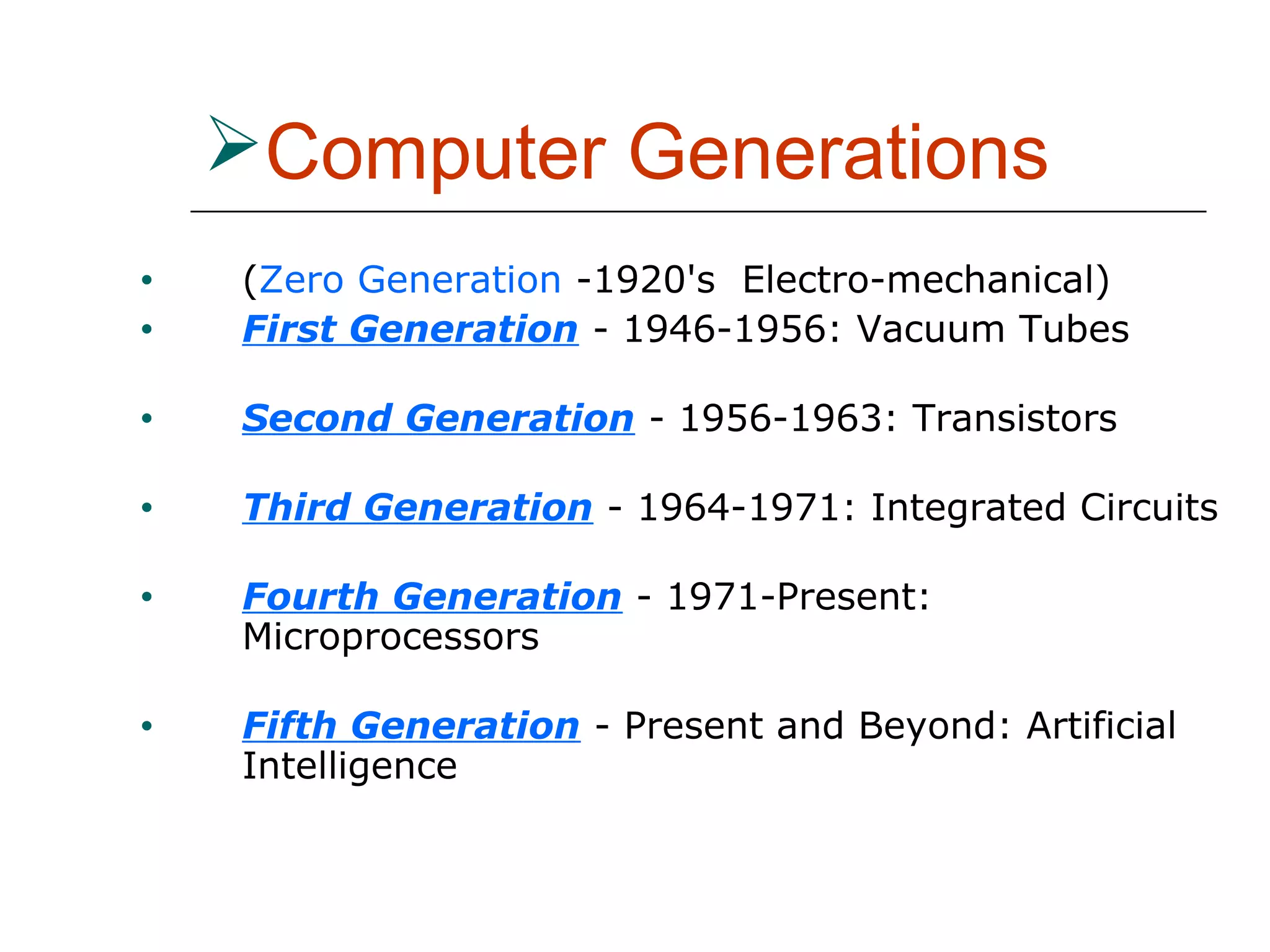 Computer Generations
• (Zero Generation -1920's Electro-mechanical)
• First Generation - 1946-1956: Vacuum Tubes
• Second Generation - 1956-1963: Transistors
• Third Generation - 1964-1971: Integrated Circuits
• Fourth Generation - 1971-Present:
Microprocessors
• Fifth Generation - Present and Beyond: Artificial
Intelligence
 