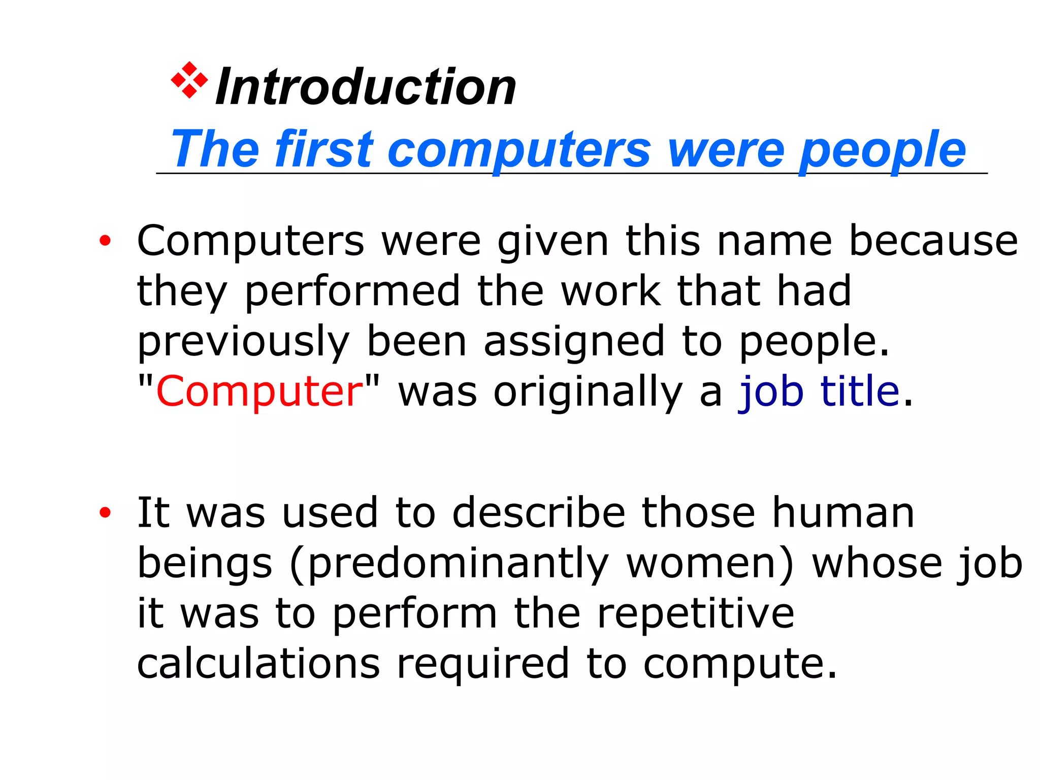 Introduction
The first computers were people
• Computers were given this name because
they performed the work that had
previously been assigned to people.
"Computer" was originally a job title.
• It was used to describe those human
beings (predominantly women) whose job
it was to perform the repetitive
calculations required to compute.
 