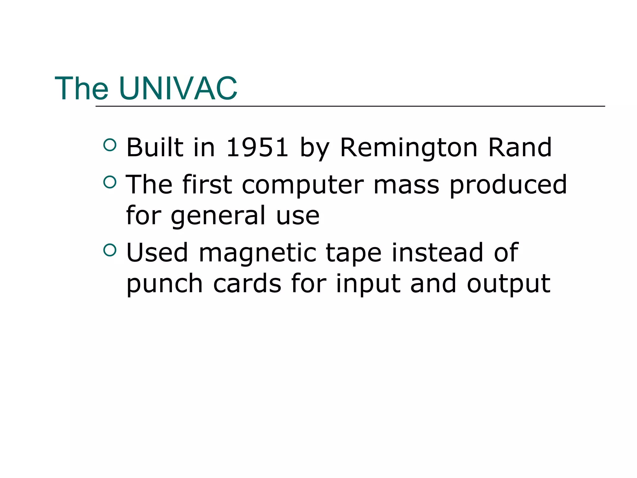The UNIVAC
 Built in 1951 by Remington Rand
 The first computer mass produced
for general use
 Used magnetic tape instead of
punch cards for input and output
 