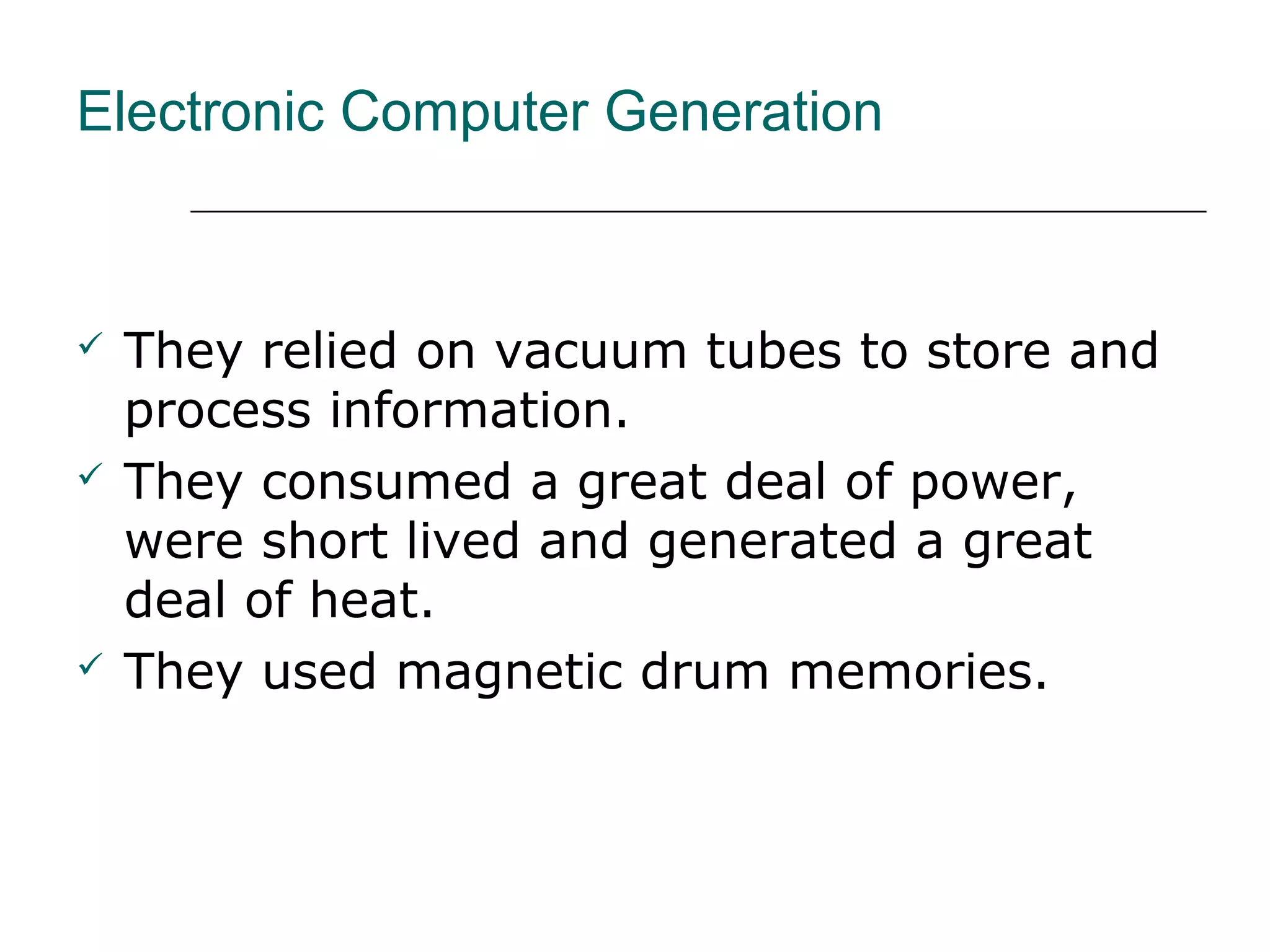 Electronic Computer Generation
 They relied on vacuum tubes to store and
process information.
 They consumed a great deal of power,
were short lived and generated a great
deal of heat.
 They used magnetic drum memories.
 