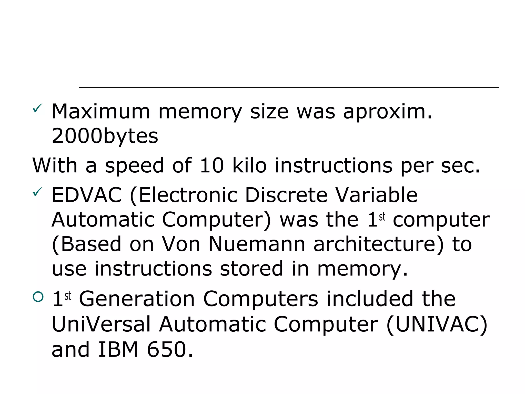  Maximum memory size was aproxim.
2000bytes
With a speed of 10 kilo instructions per sec.
 EDVAC (Electronic Discrete Variable
Automatic Computer) was the 1st
computer
(Based on Von Nuemann architecture) to
use instructions stored in memory.
 1st
Generation Computers included the
UniVersal Automatic Computer (UNIVAC)
and IBM 650.
 