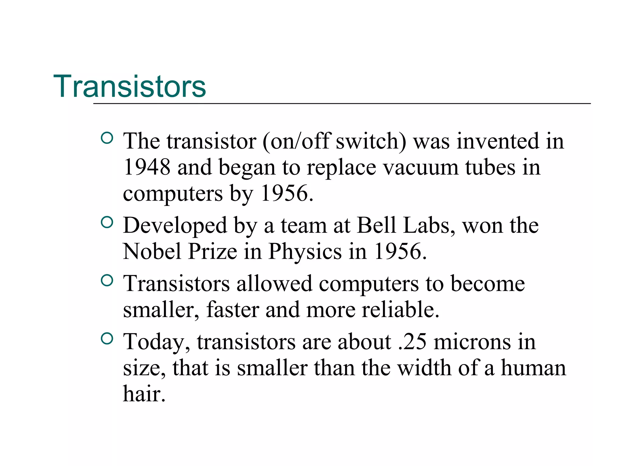 Transistors
 The transistor (on/off switch) was invented in
1948 and began to replace vacuum tubes in
computers by 1956.
 Developed by a team at Bell Labs, won the
Nobel Prize in Physics in 1956.
 Transistors allowed computers to become
smaller, faster and more reliable.
 Today, transistors are about .25 microns in
size, that is smaller than the width of a human
hair.
 