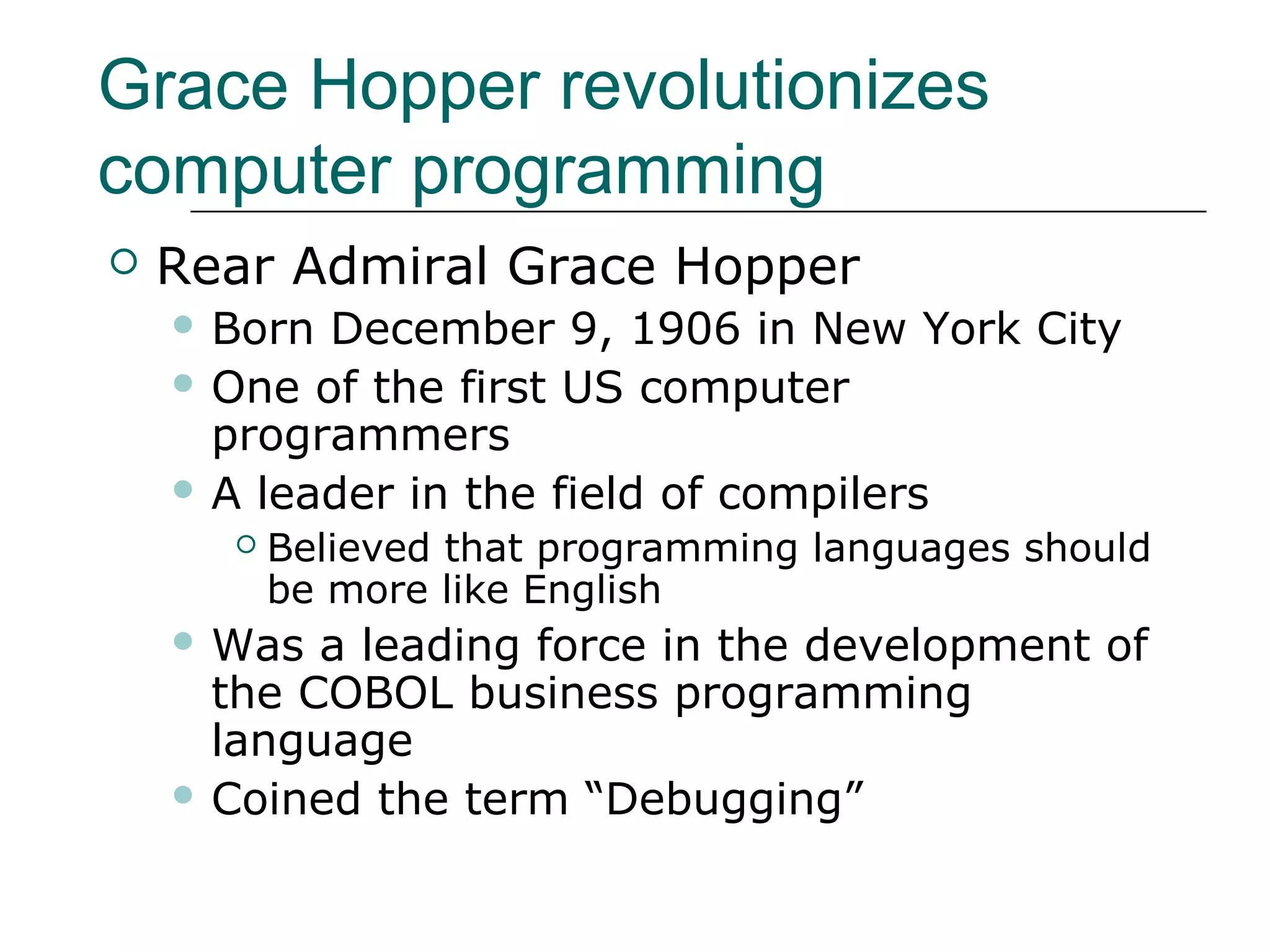 Grace Hopper revolutionizes
computer programming
 Rear Admiral Grace Hopper
 Born December 9, 1906 in New York City
 One of the first US computer
programmers
 A leader in the field of compilers
 Believed that programming languages should
be more like English
 Was a leading force in the development of
the COBOL business programming
language
 Coined the term “Debugging”
 